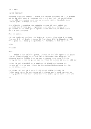 SMALL HALL 
DANIEL NEGREANU 
oponente tiene una overpair, puede (jue decida proteger' la t|iie piensa 
que es la mejor mano y responder con el all iu, ¡Ole! Si usted hubie-ra 
ido all-in primero, puede que su oponente hubiera igualado, pero 
también podría haberle asustado. 
Este ejemplo le muestra cómo debería enfocar el check-raise con 
las nuts cuando cree que su oponente tiene una buena mano. ¿Pero 
qué sucede cuando cree que su oponente está haciendo un farol? Veá-moslo 
a continuación: 
Mano en acción 
Con las ciegas en 100/200 y un stack de 18.000, usted sube a 500 pre-flop 
con 4-4 y el botón le paga. El flop viene QVQ44V, ligando un jull 
Usted pasa en el flop y su oponente pasa también. El tum es el 104. 
Usted 
Oponente 
Mesa 
l Istcd decide volver a pasar, ¡contra un oponente agresivo de quien 
cree no puede estarse quieto dos calles seguidas! Gomo esperaba, su 
oponente apuesta 1.000. Usted ve que solamente tiene unos 7.000 de 
resto, de manera que no quiere que se retire de la mano si le pone all-in. 
En vez de eso, prefiere verle realizar un movimiento contra us-ted 
por el resto de sus fichas. Es una oportunidad perfecta para ha-cer 
un check-raise. 
Cualquier cantidad de 2.000 a 2.500 es una buena cantidad de 
fichas para subir. De este modo, si él piensa que le está haciendo un 
farol, puede decidir representar tener una reina (¡poco sabe él que una 
332 
 