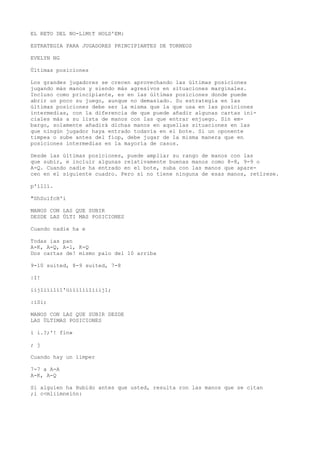 EL RETO DEL NO-LlMtT HOLD'EM: 
ESTRATEGIA PARA JUGADORES PRINCIPIANTES DE TORNEOS 
EVELYN NG 
Últimas posiciones 
Los grandes jugadores se crecen aprovechando las últimas posiciones 
jugando más manos y siendo más agresivos en situaciones marginales. 
Incluso como principiante, es en las últimas posiciones donde puede 
abrir un poco su juego, aunque no demasiado. Su estrategia en las 
últimas posiciones debe ser la misma que la que usa en las posiciones 
intermedias, con la diferencia de que puede añadir algunas cartas ini-ciales 
más a su lista de manos con las que entrar enjuego. Sin em-bargo, 
solamente añadirá dichas manos en aquellas situaciones en las 
que ningún jugador haya entrado todavía en el bote. Si un oponente 
timpea o sube antes del fiop, debe jugar de la misma manera que en 
posiciones intermedias en la mayoría de casos. 
Desde las últimas posiciones, puede ampliar su rango de manos con las 
que subir, e incluir algunas relativamente buenas manos como 8-8, 9-9 o 
A-Q. Cuando nadie ha entrado en el bote, suba con las manos que apare-cen 
en el siguiente cuadro. Pero si no tiene ninguna de esas manos, retírese. 
p'íllí. 
"ShSuífcH'i 
MANOS CON LAS QUE SUBIR 
DESDE LAS ÚLTI MAS POSICIONES 
Cuando nadie ha e 
Todas ias pan 
A-K, A-Q, A-l, K-Q 
Dos cartas de! mismo palo del 10 arriba 
9-10 suited, 8-9 suited, 7-8 
|I! 
iijliíilíl'üííilíiliiij1; 
:iSi; 
MANOS CON LAS QUE SUBIR DESDE 
LAS ÚLTIMAS POSICIONES 
i i.?;'! fin» 
; j 
Cuando hay un íimper 
7-7 a A-A 
A-K, A-Q 
Si alguien ha Hubido antes que usted, resulta ron las manos que se citan 
;i c<mliimneión: 
 