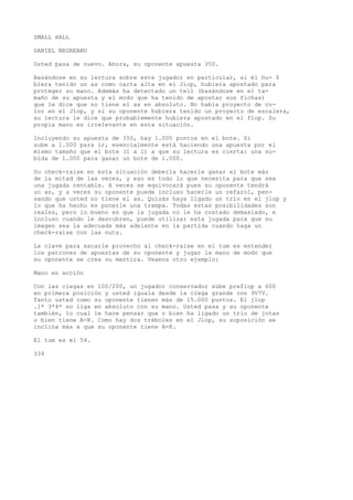 SMALL HALL 
DANIEL NEGREANU 
Usted pasa de nuevo. Ahora, su oponente apuesta 350. 
Basándose en su lectura sobre este jugador en particular, si él hu- $ 
bíera tenido un as como carta alta en eí Jiop, hubiera apostado para 
proteger su mano. Además ha detectado un tell (basándose en el ta-maño 
de su apuesta y el modo que ha tenido de apostar sus fichas) 
que le dice que no tiene el as en absoluto. No había proyecto de co-lor 
en el Jlop, y si su oponente hubiera tenido un proyecto de escalera, 
su lectura le dice que probablemente hubiera apostado en el flop. Su 
propia mano es irrelevante en esta situación. 
Incluyendo su apuesta de 350, hay 1.000 puntos en el bote. Si 
sube a 1.000 para ir, esencialmente está haciendo una apuesta por el 
mismo tamaño que el bote (1 a 1) a que su lectura es cierta: una su-bida 
de 1.000 para ganar un bote de 1.000. 
Su check-raise en esta situación debería hacerle ganar el bote más 
de la mitad de las veces, y eso es todo lo que necesita para que sea 
una jugada rentable. A veces se equivocará pues su oponente tendrá 
un as, y a veces su oponente puede incluso hacerle un refarol, pen-sando 
que usted no tiene el as. Quizás haya ligado un trío en el jlop y 
lo que ha hecho es ponerle una trampa. Todas estas posibilidades son 
reales, pero lo bueno es que la jugada no le ha costado demasiado, e 
incluso cuando le descubren, puede utilizar esta jugada para que su 
imagen sea la adecuada más adelante en la partida cuando haga un 
check-raise con las nuts. 
La clave para sacarle provecho al check-raise en el tum es entender 
los patrones de apuestas de su oponente y jugar la mano de modo que 
su oponente se crea su mentira. Veamos otro ejemplo: 
Mano en acción 
Con las ciegas en 100/200, un jugador conservador sube preflop a 600 
en primera posición y usted iguala desde la ciega grande con 9V7V. 
Tanto usted como su oponente tienen más de 15.000 puntos. El jlop 
.]* 3*4* no liga en absoluto con su mano. Usted pasa y su oponente 
también, lo cual le hace pensar que o bien ha ligado un trío de jotas 
o bien tiene A-K. Como hay dos tréboles en el Jlop, su suposición se 
inclina más a que su oponente tiene A-K. 
El tum es el 54. 
334 
 