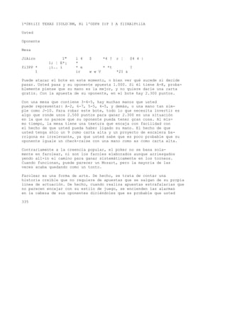 1*0KtiII TEXAS IIOLD’RM, Ri l'ODPH I)P I A flIHAlPtilA 
Usted 
Oponente 
Mesa 
JíAirn 1" l 4 $ *4 ? r ¦ $4 4 | 
1; ¦ E*¡ * 
fi3PP * ¡í.. i * e * *t ? 
1 ir w w V *21 & 
Puede atacar el bote en este momento, o bien ver qué sucede si decide 
pasar. Usted pasa y su oponente apuesta 1.000. Si él tiene A-K, proba-blemente 
piense que su mano es la mejor, y no quiere darle una carta 
gratis. Con la apuesta de su oponente, en el bote hay 2.300 puntos. 
Con una mesa que contiene 3-4-5, hay muchas manos que usted 
puede representar: A-2, 6-7, 5-5, 4-5, y demás, o una mano tan sim-ple 
como J-10. Para robar este bote, todo lo que necesita invertir es 
algo que ronde unos 2.500 puntos para ganar 2.300 en una situación 
en la que no parece que su oponente pueda tener gran cosa. Al mis-mo 
tiempo, la mesa tiene una textura que encaja con facilidad con 
el hecho de que usted pueda haber ligado su mano. El hecho de que 
usted tenga sólo un 9 como carta alta y un proyecto de escalera ba-rrigona 
es irrelevante, ya que usted sabe que es poco probable que su 
oponente iguale un check-raise con una mano como as como carta alta. 
Contrariamente a la creencia popular, el poker no se basa sola-mente 
en farolear, ni son los faroles elaborados aunque arriesgados 
yendo all-in el camino para ganar sistemáticamente en los torneos. 
Cuando funcionan, puede parecer un Mozart, pero la mayoría de las 
veces acaba quedando como un tonto. 
Farolear es una forma de arte. De hecho, se trata de contar una 
historia creíble que no requiere de apuestas que se salgan de su propia 
línea de actuación. De hecho, cuando realiza apuestas estrafalarias que 
no parecen encajar con su estilo de juego, se encienden las alarmas 
en la cabeza de sus oponentes diciéndoles que es probable que usted 
335 
 