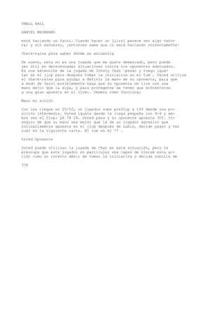SMALL HALL 
DANIEL NEGREANU 
esté haciendo un farol. Cuando hacer un liirol parece ser algo natu-ral 
y sin esfuerzo, ¡entonces sabe que lo está haciendo correctamente! 
Check-raise para saber dónde se encuentra 
De nuevo, esta no es una jugada que me guste demasiado, pero puede 
ser útil en determinadas situaciones contra los oponentes adecuados. 
Es una extensión de la jugada de Johnny Chan ’pasar y luego igua-lar 
en el jiop para después tomar la iniciativa en el tum’. Usted utiliza 
el check-raise para ayudar a definir la mano de su oponente, para que 
a modo de farol posiblemente haga que su oponente se tire con una 
mano mejor que la suya, y para protegerse de tener que enfrentarse 
a una gran apuesta en el river. Veamos cómo funciona: 
Mano en acción 
Con las ciegas en 25/50, un jugador sube preflop a 150 desde una po-sición 
intermedia. Usted iguala desde la ciega pequeña con 9-9 y am-bos 
ven el flop: Q4 74 24. Usted pasa y su oponente apuesta 300. In-seguro 
de que su mano sea mejor que la de un jugador agresivo que 
rutinariamente apuesta en el jlop después de subir, decide pagar y ver 
cuál es la siguiente carta. El tum es el 7* . 
Usted Oponente 
Usted puede utilizar la jugada de Chan en esta situación, pero le 
preocupa que este jugador en particular sea capaz de olerse esta ac-ción 
como un intento débil de tomar la iniciativa y decida subirle de 
336 
 