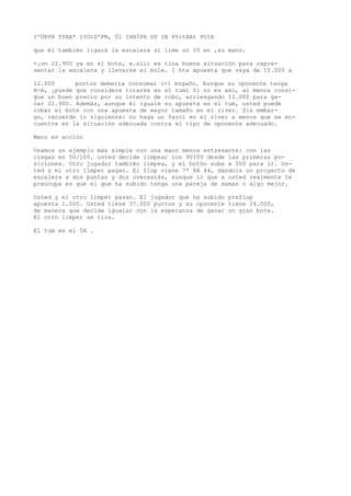 I'ÜKPH TPXA* IIOtD'FM, Ül IHHÍPH DP IA PfctHAt POIA 
que él también ligará la escalera si lime un 10 en ,su mano. 
<¡on 22.900 ya en el bote, e.slii es tina buena situación para repre-sentar 
la escalera y llevarse el bole. I hta apuesta que vaya de 10.000 a 
12.000 puntos debería consumar (-1 engaño. Aunque su oponente tenga 
A-A, ¡puede que considere tirarse en el tumi Si no es así, al menos consi-gue 
un buen precio por su intento de robo, arriesgando 12.000 para ga-nar 
22.900. Además, aunque él iguale su apuesta en el tum, usted puede 
robar el bote con una apuesta de mayor tamaño en el river. Sin embar-go, 
recuerde lo siguiente: no haga un farol en el river a menos que se en-cuentre 
en la situación adecuada contra el tipo de oponente adecuado. 
Mano en acción 
Veamos un ejemplo más simple con una mano menos estresante: con las 
ciegas en 50/100, usted decide limpear con 9VI0V desde las primeras po-siciones. 
Otro jugador también limpea, y el botón sube a 500 para ir. Us-ted 
y el otro timper pagan. El flop viene 7* 8A 44, dándole un proyecto de 
escalera a dos puntas y dos overearás, aunque lo que a usted realmente le 
preocupa es que el que ha subido tenga una pareja de damas o algo mejor. 
Usted y el otro limper pasan. El jugador que ha subido prefiop 
apuesta 1.500. Usted tiene 37.000 puntos y su oponente tiene 24.000, 
de manera que decide igualar con la esperanza de ganar un gran bote. 
El otro limper se tira. 
El tum es el 5A . 
 