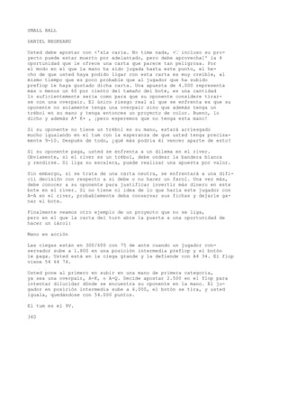 SMALL BALL 
DANIEL NEGKEANU 
Usted debe apostar con <'sla caria. No time nada, <• incluso su pro-yecto 
puede estar muerto por adelantado, pero debe aprovecha]' la 4 
oportunidad que le ofrece una carta que parece tan peligrosa. Por 
el modo en el que la mano ha sido jugada hasta este punto, el he-cho 
de que usted haya podido ligar con esta carta es muy creíble, al 
mismo tiempo que es poco probable que al jugador que ha subido 
preflop le haya gustado dicha carta. Una apuesta de 4.000 representa 
más o menos un 60 por ciento del tamaño del bote, es una cantidad 
lo suficientemente seria como para que su oponente considere tirar-se 
con una overpair. El único riesgo real al que se enfrenta es que su 
oponente no solamente tenga una overpair sino que además tenga un 
trébol en su mano y tenga entonces un proyecto de color. Bueno, lo 
dicho y además A* K+ , ¡pero esperemos que no tenga esta mano! 
Si su oponente no tiene un trébol en su mano, estará arriesgado 
mucho igualando en el tum con la esperanza de que usted tenga precisa-mente 
9-10. Después de todo, ¿qué más podría él vencer aparte de esto? 
Si su oponente paga, usted se enfrenta a un dilema en el river. 
Obviamente, si el river es un trébol, debe ondear la bandera blanca 
y rendirse. Si liga su escalera, puede realizar una apuesta por valor. 
Sin embargo, si se trata de una carta neutra, se enfrentará a una difí-cil 
decisión con respecto a si debe o no hacer un farol. Una vez más, 
debe conocer a su oponente para justificar invertir más dinero en este 
bote en el river. Si no tiene ni idea de lo que haría este jugador con 
A-A en el river, probablemente deba conservar sus fichas y dejarle ga-nar 
el bote. 
Finalmente veamos otro ejemplo de un proyecto que no se liga, 
pero en el que la carta del turn abre la puerta a una oportunidad de 
hacer un iárol: 
Mano en acción 
Las ciegas están en 300/600 con 75 de ante cuando un jugador con-servador 
sube a 1.800 en una posición intermedia preflop y el botón 
le paga. Usted está en la ciega grande y la defiende con A4 34. El flop 
viene 54 64 74. 
Usted pone al primero en subir en una mano de primera categoría, 
ya sea una overpair, A-K, o A-Q. Decide apostar 2.500 en el flop para 
intentar dilucidar dónde se encuentra su oponente en la mano. El ju-gador 
en posición intermedia sube a 6.000, el botón se tira, y usted 
iguala, quedándose con 54.000 puntos. 
El tum es el 9V. 
340 
 