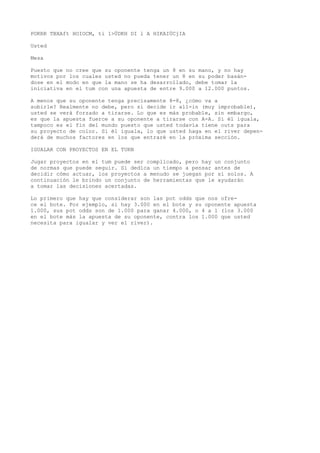 POKRR TBXAft HOIOCM, ti 1>ÜDKH DI l A HIKAIÜCjIA 
Usted 
Mesa 
Puesto que no cree que su oponente tenga un 8 en su mano, y no hay 
motivos por los cuales usted no pueda tener un 8 en su poder basán-dose 
en el modo en que la mano se ha desarrollado, debe tomar la 
iniciativa en el tum con una apuesta de entre 9.000 a 12.000 puntos. 
A menos que su oponente tenga precisamente 8-8, ¿cómo va a 
subirle? Realmente no debe, pero si decide ir all-in (muy improbable), 
usted se verá forzado a tirarse. Lo que es más probable, sin embargo, 
es que la apuesta fuerce a su oponente a tirarse con A-A. Si él iguala, 
tampoco es el fin del mundo puesto que usted todavía tiene outs para 
su proyecto de color. Si él iguala, lo que usted haga en el river depen-derá 
de muchos factores en los que entraré en la próxima sección. 
IGUALAR CON PROYECTOS EN EL TURN 
Jugar proyectos en el tum puede ser complicado, pero hay un conjunto 
de normas que puede seguir. Si dedica un tiempo a pensar antes de 
decidir cómo actuar, los proyectos a menudo se juegan por sí solos. A 
continuación le brindo un conjunto de herramientas que le ayudarán 
a tomar las decisiones acertadas. 
Lo primero que hay que considerar son las pot odds que nos ofre-ce 
el bote. Por ejemplo, si hay 3.000 en el bote y su oponente apuesta 
1.000, sus pot odds son de 1.000 para ganar 4.000, o 4 a 1 (los 3.000 
en el bote más la apuesta de su oponente, contra los 1.000 que usted 
necesita para igualar y ver el river). 
 