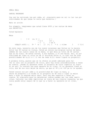 SMALL BALL 
DANIEL NEGREANU 
Una vez ha calculado las pal odds, el .siguiente paso es cal cu lar las po-sibilidades 
de que venga la carta que necesita.  
Mano en acción 
Por ejemplo, imaginemos que usted tiene 4V5V y las cartas de mesa 
son K¥2¥9*10i. 
Usted Oponente 
Mesa 
¦ ? V :L: V ¦¦ I • 
^ A V ??? ¡ 
^ ? i ? é4 f 
vSRplP svPfi |. F- ' A | ¡I i-, i * n : virme 1 ? ?[)[ 
En este caso, necesita uno de los nueve corazones que faltan en la baraja 
entre las 46 cartas no vistas. Usted ya conoce sus propias cartas de mano, 
además de las cuatro canas de la mesa, lo que deja un total de 46 cartas 
que no ha visto. De estas cartas, 9 son buenas, y 37 son malas. Asi, su po-sibilidad 
de ligar el color es de 37 dividido entre 9, lo cual nos da unas 
posibilidades de 4,111 a 1 (1 vez de cada 4,111 veces ligará su proyecto). 
A primera vista, parece que se le ofrece un predo adecuado para ha-cer 
el cali con su proyecto de color, pero hay otras consideraciones a tener 
en cuenta. ¿Puede su oponente tener un proyecto de color superior al suyo? 
Si es así, le costará una gran apuesta en el river. Si su oponente tiene un 
trío, dos de sus outs dejan de serlo, ya que el 9V y el 1OV ya no le ayudan. 
Usted conoce sus pot odds y la posibilidad de ligar su mano, y 
ahora se pregunta a sí mismo si su proyecto es de cara a ligar la mejor 
mano o bien la segunda mejor mano. Pero hay más aspectos a tener en 
cuenta. El siguiente paso es determinar cuáles pueden ser las odds implí-citas. 
Calcular las odds implícitas se trata de una ciencia inexacta, ya que 
nunca puede estar seguro de lo que va a hacer su oponente en el river. 
342 
 