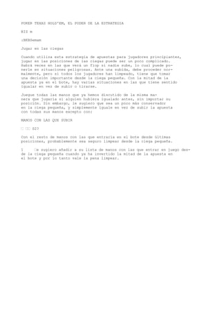 POKER TEXAS HOLD'EM, EL PODER DE LA ESTRATEGIA 
BIS m 
:BKBSemam 
Jugar en las ciegas 
Cuando utiliza esta estrategia de apuestas para jugadores principiantes, 
jugar en las posiciones de ias ciegas puede ser un poco complicado. 
Habrá veces en las que verá un fiop si nadie sube, lo cual puede po-nerle 
en situaciones peligrosas. Ante una subida, debe proceder nor-malmente, 
pero si todos los jugadores han limpeado, tiene que tomar 
una decisión importante desde la ciega pequeña. Con la mitad de ía 
apuesta ya en el bote, hay varias situaciones en las que tiene sentido 
igualar en vez de subir o tirarse. 
Juegue todas las manos que ya hemos discutido de la misma ma-nera 
que jugaría si alguien hubiera igualado antes, sin importar su 
posición. Sin embargo, le sugiero que sea un poco más conservador 
en la ciega pequeña, y simplemente iguale en vez de subir la apuesta 
con todas sus manos excepto con: 
MANOS CON LAS QUE SUBIR 
“ ““ S2? 
Con el resto de manos con las que entraría en el bote desde últimas 
posiciones, probablemente sea seguro limpear desde la ciega pequeña. 
1 “e sugiero añadir a su lista de manos con las que entrar en juego des-de 
la ciega pequeña cuando ya ha invertido la mitad de la apuesta en 
el bote y por lo tanto vale la pena limpear. 
 
