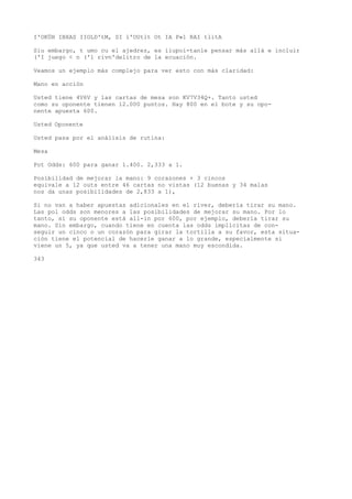 I'OKÜH IBXAS IIOLD'tM, SI l'OUtlt Ot IA P»1 RAI tlitA 
Siu embargo, t umo cu el ajedrez, es iiupoi-tanle pensar más allá e incluir 
('I juego < n ('l rivn'delitro de la ecuación. 
Veamos un ejemplo más complejo para ver esto con más claridad: 
Mano en acción 
Usted tiene 4V6V y las cartas de mesa son KV7V34Q+. Tanto usted 
como su oponente tienen 12.000 puntos. Hay 800 en el bote y su opo-nente 
apuesta 600. 
Usted Oponente 
Usted pasa por el análisis de rutina: 
Mesa 
Pot Odds: 600 para ganar 1.400. 2,333 a 1. 
Posibilidad de mejorar la mano: 9 corazones + 3 cincos 
equivale a 12 outs entre 46 cartas no vistas (12 buenas y 34 malas 
nos da unas posibilidades de 2,833 a 1), 
Si no van a haber apuestas adicionales en el river, debería tirar su mano. 
Las pol odds son menores a las posibilidades de mejorar su mano. Por lo 
tanto, si su oponente está all-in por 600, por ejemplo, debería tirar su 
mano. Sin embargo, cuando tiene en cuenta las odds implícitas de con-seguir 
un cinco o un corazón para girar la tortilla a su favor, esta situa-ción 
tiene el potencial de hacerle ganar a lo grande, especialmente si 
viene un 5, ya que usted va a tener una mano muy escondida. 
343 
 