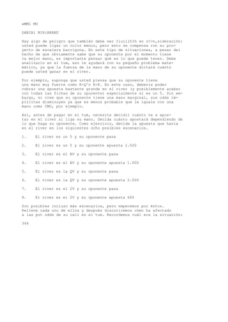 »MMl MU 
DANIBl NIKiHKANU 
Hay algo de peligro que también debe ser IiuiiíhIh en c<>n,sideración: 
usted puede ligar un color menor, pero esto se compensa ron su pro-yecto 
de escalera barrigona. En este tipo de situaciones, a pesar del 
hecho de que obviamente sabe que su oponente por el momento tiene 
la mejor mano, es importante pensar qué es lo que puede tener. Debe 
analizarlo en el tum, eso le ayudará con su pequeño problema mate-mático, 
ya que la fuerza de la mano de su oponente dictará cuánto 
puede usted ganar en el river. 
Por ejemplo, suponga que usted piensa que su oponente tiene 
una mano muy fuerte como K-Q^o K-K. En este caso, debería poder 
cobrar una apuesta bastante grande en el river (y posiblemente acabar 
con todas las fichas de su oponente) especialmente si es un 5. Sin em-bargo, 
si cree que su oponente tiene una mano marginal, sus odds im-plícitas 
disminuyen ya que es menos probable que le iguale con una 
mano como CMO, por ejemplo. 
Así, antes de pagar en el tum, necesita decidir cuánto va a apos-tar 
en el river si liga su mano. Decida cuánto apostará dependiendo de 
lo que haga su oponente. Como ejercicio, decida la apuesta que haría 
en el river en los siguientes ocho posibles escenarios. 
1. El river es un 5 y su oponente pasa 
2. El river es un 5 y su oponente apuesta 1.500 
3. El river es el AV y su oponente pasa 
4. El river es el AV y su oponente apuesta 1.000 
5. El river es la QV y su oponente pasa 
6. El river es la QV y su oponente apuesta 2.000 
7. El river es el 2V y su oponente pasa 
8. El river es ei 2V y su oponente apuesta 600 
Son posibles incluso más escenarios, pero empecemos por éstos. 
Rellene cada uno de ellos y después discutiremos cómo ha afectado 
a las pot odds de su cali en el tum. Recordemos cuál era la situación: 
344 
 