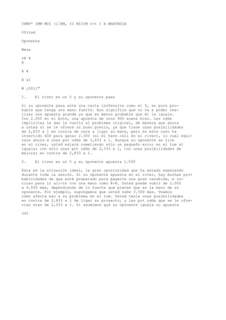 fHMP* IMM MUI (l•RM, II MIIIM t>t I A WHATBGIA 
Ufttad 
Oponente 
Mesa 
v¥ ¥ 
¥ 
¥ ¥ 
A &í 
W ¿SSii" 
1. El river es un 5 y su oponente pasa 
Si su oponente pasa ante una carta inofensiva como el 5, es poco pro-bable 
que tenga una mano fuerte. Eso significa que no va a poder rea-lizar 
una apuesta grande ya que es menos probable que él la iguale. 
Con 2.000 en el bote, una apuesta de unos 900 suena bien. Las odds 
implícitas le dan la vuelta al problema original, de manera que ahora 
a usted sí se le ofrece un buen precio, ya que tiene unas posibilidades 
de 2,833 a 1 en contra de cara a ligar su mano, pero en este caso ha 
invertido 600 para ganar 2.300 (si él hace cali en el river), lo cual equi-vale 
ahora a unas pot odds de 3,833 a 1. Aunque su oponente se tire 
en el river, usted estará cometiendo sólo un pequeño error en el tum al 
igualar con sólo unas pot odds de 2,333 a 1, con unas posibilidades de 
mejorar en contra de 2,833 a 1. 
2. El river es un 5 y su oponente apuesta 1.500 
Esta es la situación ideal, la gran oportunidad que ha estado esperando 
durante toda la sesión. Si su oponente apuesta en el river, hay muchas pro-babilidades 
de que esté preparado para pagarle una gran resubida, e in-cluso 
para ir all-in con una mano como K-K. Usted puede subir de 2.000 
a 4.000 más, dependiendo de lo fuerte que piense que es la mano de su 
oponente. Por ejemplo, supongamos que usted sube 3.500 más. Veamos 
cómo afecta eso a su problema en el tum. Usted tenía unas posibilidades 
en contra de 2,833 a 1 de ligar su proyecto, y las pot odds que se le ofre-cían 
eran de 2,333 a 1. Si asumimos que su oponente iguala su apuesta 
345 
 
