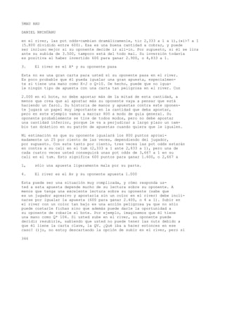 5MAU HAU 
DANIEL NKCHÜANU 
en el river, las pot odds-cambian dramálicamenle, tic 2,333 a 1 a í),(»í>7 a I 
(5.800 dividido entre 600). Esa es una buena cantidad a cobrar, y puede 
ser incluso mejor si su oponente decide ir all-in. Por supuesto, si él se lira 
ante su subida de 3.500, tampoco está del todo mal. Su inversión todavía 
es positiva al haber invertido 600 para ganar 2.900, o 4,833 a 1. 
3. El river es el A* y su oponente pasa 
Esta no es una gran carta para usted si su oponente pasa en el river. 
Es poco probable que él pueda igualar una gran apuesta, especialmen-te 
si tiene una mano como K-J o Q-10. De hecho, puede que no igua-le 
ningún tipo de apuesta con una carta tan peligrosa en el river. Con 
2.000 en el bote, no debe apostar más de la mitad de esta cantidad, a 
menos que crea que al apostar más su oponente vaya a pensar que está 
haciendo un farol. Su historia de manos y apuestas contra este oponen-te 
jugará un papel muy importante en la cantidad que deba apostar, 
pero en este ejemplo vamos a marcar 800 a modo de guía general. Su 
oponente probablemente se tire de todos modos, pero no debe apostar 
una cantidad inferior, porque le va a perjudicar a largo plazo un cam-bio 
tan drástico en su patrón de apuestas cuando quiera que le igualen. 
Mi estimación es que su oponente igualará los 800 puntos aproxi-madamente 
un 25 por ciento de las veces, dependiendo del jugador, 
por supuesto. Con este tanto por ciento, tres veces las pot odds estarán 
en contra a su cali en el tum (2,333 a 1 ante 2,833 a 1), pero una de 
cada cuatro veces usted conseguirá unas pot odds de 3,667 a 1 en su 
cali en el tum. Esto significa 600 puntos para ganar 1.600, o 2,667 a 
1, sólo una apuesta ligeramente mala por su parte. 
4. El river es el Av y su oponente apuesta 1.000 
Esta puede ser una situación muy complicada, y cómo responda us-ted 
a esta apuesta depende mucho de su lectura sobre su oponente. A 
menos que tenga una excelente lectura sobre su oponente (sabe que 
es un jugador agresivo y apostaría sin un color en el river) debe incli-narse 
por igualar la apuesta (600 para ganar 2.400, o 4 a 1). Subir en 
el river con un color tan bajo es una acción peligrosa ya que no sólo 
puede costarle fichas sino que además puede darle la oportunidad a 
su oponente de robarle el bote. Por ejemplo, imaginemos que él tiene 
una mano como Q* 104. Si usted sube en el river, su oponente puede 
decidir resubirle, sabiendo que usted no puede tener las nuts debido a 
que él liene la carta clave, la QV. ¿Qué iba a hacer entonces en ese 
caso? ()jo, no estoy descartando la opción de subir en el river, pero si 
346 
 