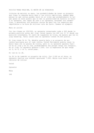 POItfiH TEXAS MOLD•BM, 61 MODÍN DÉ LA HIHAIHGIA 
liíhules de mejorar su mano, las probabilidades de tener un proyecto 
que ligue la segunda mejor mano y las otitis implícitas, además debe 
pensar en qué cartas pueden venir en el river que probablemente le ha-gan 
ganar el bote puesto que le dan la posibilidad de hacerle un farol 
a su oponente. Ser capaz de leer a su oponente, entender sus tenden-cias, 
y determinar sus posibles cartas de mano son los aspectos más 
importantes a la hora de utilizar outs de farol. Veamos un ejemplo: 
Mano en acción 
Con las ciegas en 100/200, un oponente conservador sube a 600 desde la 
primera posición antes del jiop. Usted iguala los 600 con 3+ 5+ desde una 
posición intermedia. El resto de jugadores se tiran, de manera que ven el 
jiop keads-up. Tanto usted como su oponente tienen 45.000 puntos. 
El jiop viene 54 6+ 74, dándole pareja baja y un proyecto de es-calera 
barrigona por el lado idiota. Usted fácilmente podría tener la 
mejor mano con su pareja de cincos, pero si su oponente apuesta fuer-te 
en el jiop y en el tum, probablemente sea porque tenga una overpair. 
En el jiop, su oponente apuesta 1.000. Con la esperanza de que venga 
un 3, un 4, o un 5, usted paga. 
El tum es la JA. 
La JA le da también un proyecto de color. Con 3.500 en el bote, su 
oponente realiza una overbet apostando 7.000. Ahora toca hacer sus 
cálculos de rutina: 
Usted 
Oponente 
Mesa 
349 
 