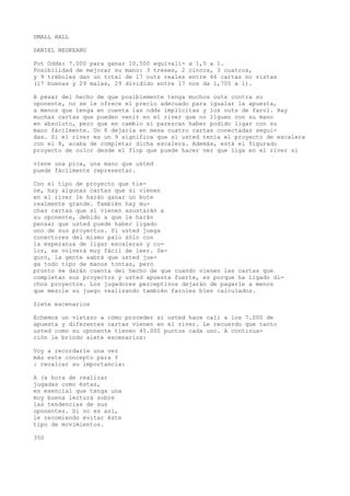 SMALL HALL 
DANIEL NEGKEANU 
Pot Odds: 7.000 para ganar 10.500 equivalí- a 1,5 a 1. 
Posibilidad de mejorar su mano: 3 treses, 2 cincos, 3 cuatros, 
y 9 tréboles dan un total de 17 outs reales entre 46 cartas no vistas 
(17 buenas y 29 malas, 29 dividido entre 17 nos da 1,705 a 1). 
A pesar del hecho de que posiblemente tenga muchos outs contra su 
oponente, no se le ofrece el precio adecuado para igualar la apuesta, 
a menos que tenga en cuenta las odds implícitas y los outs de farol. Hay 
muchas cartas que pueden venir en el river que no liguen con su mano 
en absoluto, pero que en cambio sí parezcan haber podido ligar con su 
mano fácilmente. Un 8 dejaría en mesa cuatro cartas conectadas segui-das. 
Si el river es un 9 significa que si usted tenía el proyecto de escalera 
con el 8, acaba de completar dicha escalera. Además, está el figurado 
proyecto de color desde el flop que puede hacer ver que liga en el river si 
viene una pica, una mano que usted 
puede fácilmente representar. 
Con el tipo de proyecto que tie-ne, 
hay algunas cartas que si vienen 
en el river le harán ganar un bote 
realmente grande. También hay mu-chas 
cartas que si vienen asustarán a 
su oponente, debido a que le harán 
pensar que usted puede haber ligado 
uno de sus proyectos. Si usted juega 
conectores del mismo palo sólo con 
la esperanza de ligar escaleras y co-lor, 
se volverá muy fácil de leer. Se-guro, 
la gente sabrá que usted jue-ga 
todo tipo de manos tontas, pero 
pronto se darán cuenta del hecho de que cuando vienen las cartas que 
completan sus proyectos y usted apuesta fuerte, es porque ha ligado di-chos 
proyectos. Los jugadores perceptivos dejarán de pagarle a menos 
que mezcle su juego realizando también faroles bien calculados. 
Siete escenarios 
Echemos un vistazo a cómo proceder si usted hace cali a los 7.000 de 
apuesta y diferentes cartas vienen en el river. Le recuerdo que tanto 
usted como su oponente tienen 45.000 puntos cada uno. A continua-ción 
le brindo siete escenarios: 
Voy a recordarle una vez 
más este concepto para Y 
: recalcar su importancia: 
A (a hora de realizar 
jugadas como éstas, 
es esencial que tenga una 
muy buena lectura sobre 
las tendencias de sus 
oponentes. Si no es así, 
le recomiendo evitar éste 
tipo de movimientos. 
350 
 