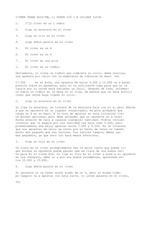 I'OKÉR ÍKXAÜ HOID'KM, ti PODÜH t)Ü ( A tftlHAT fcCJA 
1. I'jI river es un i rebol 
2. Liga la escalera en el river 
3. Liga un trío en el river 
4. Liga doble pareja en el river 
5. El river es un 8 
6. El river es un 9 
7. El river es una pica 
1. El river es un trébol 
Obviamente, si viene un trébol que completa su color, debe realizar 
una apuesta por valor con la esperanza de cobrarse su mano. Con 
17.500 en el bote, una apuesta de entre 9.000 y 12.000 va a poner 
presión sobre su oponente, pero no la suficiente como para que no le 
iguale por si usted está haciendo un farol. Después de todo, solamen-te 
había un trébol en la mesa en el Jiop, de manera que le será difícil 
creer que usted haya ligado el color. 
2. Liga la escalera en el river 
Si liga la escalera, se tratará de la escalera baja con el 4, pero debido 
a que su oponente es un jugador conservador, es poco probable que 
tenga un 8 en su mano. A la hora de apostar en esta situación tie-ne 
muchas opciones, pero debe entender que su oponente va a tener 
mucha presión de cara a igualar cualquier cantidad. Podría incluso 
intentar que le pagara por una cantidad tan baja como 5.000, pero 
probablemente sea mejor apostar entre 7.000 y 9.000. No le interesa 
que sus apuestas de valor se noten por el hecho de tener un tamaño 
mucho más pequeño que sus faroles. Sus faroles tampoco deben ser 
más pequeños, ya que esto los hará menos efectivos. 
3. Liga un trío en el river 
Un cinco en el river probablemente sea la mejor carta que pueda li-gar 
porque su oponente puede pensar que se trata de una buena car-ta 
para él si tiene A-A. Si liga el trío en el river y pone a su oponente 
en una overpair, debe ir a por una buena recompensa, apostando en-tre 
12.000 y 15.000. 
4. Liga doble pareja en el river 
Su oponente no va tener mucho miedo de un 3, pero al mismo tiem-po 
tampoco va a apostar con esta carta. Si usted apuesta en el river, 
351 
 