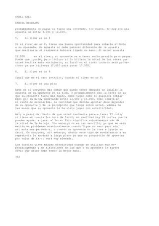 SMALL HALL 
DANIEL NEGRBANU 
probablemente Je pague si tiene una ovcrfxdr. I)r nuevo, Ir sugiero una 
apuesta de entre 9.000 y 12.000. 
5. El river es un 8 
Si el river es un 8, tiene una buena oportunidad para robarle el bote 
a su oponente. Su apuesta no debe parecer diferente de la apuesta 
que realizaría si realmente hubiera ligado su mano. Si usted apuesta 
12.000 en el river, su oponente va a tener mucha presión para pagar. 
Puede que iguale, pero incluso si lo hiciera la mitad de las veces que 
usted realiza este movimiento, su farol en el river todavía será prove-choso 
ya que arriesga 12.000 para ganar 17.500. 
6. El river es un 9 
Igual que en el caso anterior, cuando el river es un 8. 
7. El river es una pica 
Este es el proyecto más común que puede tener después de igualar la 
apuesta de su oponente en el flop, y probablemente sea la carta de la 
que su oponente tiene más miedo. Debe jugar como si quisiera cobrar 
bien por su mano, apostando entre 12.000 y 15.000. Como ocurre en 
el resto de escenarios, la cantidad que decida apostar debe depender 
de su oponente y de la percepción que tenga sobre usted, además de 
las manos que su oponente le ha visto jugar con anterioridad. 
Así, a pesar del hecho de que usted realmente parece tener 17 outs, 
si tiene en cuenta los outs de farol, en realidad hay 28 cartas que le 
pueden ayudar a ganar el bote. Esto significa sobradamente más de 
la mitad de la baraja. Sin embargo no es tan sencillo, ya que se verá 
metido en problemas ocasionalmente cuando ligue su mano pero aún 
así esta sea perdedora, o cuando su oponente no le crea e iguale su 
farol. En conjunto, sin embargo, añadir este tipo de movimientos a su 
repertorio le ayudará a largo plazo ya que su proporción de apuestas 
por valor de farol será muy elevada. 
Los faroles tiene máxima efectividad cuando se utilizan muy es-porádicamente 
y en situaciones en las que a su oponente le parece 
obvio que usted debe tener la mejor mano. 
352 
 
