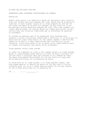 EL RETO DEL NO-LIMIT HOLD'EM: 
ESTRATEGIA PARA JUGADORES PRINCIPIANTES DE TORNEOS 
EVELYN NG 
Añadir estas manos a su repertorio puede ser peligroso, pero mientras 
siga unas normas estrictas después del jiop, habrá algo de provecho en 
jugarlas. Un buen jugador iguala en la ciega pequeña con más del 90 
por ciento de manos en un bote sin subidas, ya que confía en su ha-bilidad 
para evitar desastres después del jiop. Pero como jugador ini-ciado, 
debe proceder con cautela desde las ciegas para evitar la ban-carrota 
ante una situación complicada que su estrategia de apuestas 
no contemple. 
El sistema de apuestas que le he presentado está diseñado para 
ayudarle a evitar situaciones complicadas y difíciles. Si al principio le 
pone nervioso jugar estas manos, no las juegue. Espere a sentirse más 
cómodo en la mesa y a haber desarrollado más confianza en sus mo-vimientos. 
Tirar estas manos no es un grave error, especialmente para 
un jugador principiante que quiere evitar problemas. 
Ciega pequeña contra ciega grande 
Si todos los jugadores se tiran y sólo quedan usted y la ciega grande, 
desde la ciega pequeña puede ampliar su rango de manos iniciales con 
las que subir a cualquier mano que contenga un as, además de todas 
ías manos previamente mencionadas con las que entrar en juego des-de 
últimas posiciones con la presencia de antes. 
Si usted está en la ciega grande, y la ciega pequeña limpea, tam-bién 
puede ampliar su abanico de manos con las que subir e incluir 
cualquier mano con un as y todas aquellas manos con las que jugaría 
en las últimas posiciones con la presencia de 
JA ... .......__________... 
 