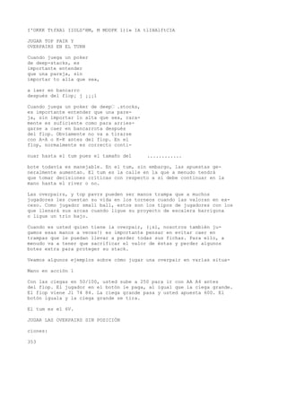 I'OKKK TtfXAl IIOLD'BM, M MODPK 1)1» IA tlIHAlftCIA 
JUGAR TOP PAIR Y 
OVERPAIRS EN EL TURN 
Cuando juega un poker 
de deep-stacks, es 
importante entender 
que una pareja, sin 
importar to alla que sea, 
a iaer en bancarro 
después del flop¡ j ¡¡¡1 
Cuando juega un poker de deep• .stocks, 
es importante entender que una pare-ja, 
sin importar lo alta que sea, rara-mente 
es suficiente como para arries-garse 
a caer en bancarrota después 
del flop. Obviamente no va a tirarse 
con A-A o K-K antes del flop. En el 
flop, normalmente es correcto conti-nuar 
hasta el tum pues el tamaño del ............ 
bote todavía es manejable. En el tum, sin embargo, las apuestas ge-neralmente 
aumentan. El tum es la calle en la que a menudo tendrá 
que tomar decisiones críticas con respecto a si debe continuar en la 
mano hasta el river o no. 
Las overpairs, y top pavrs pueden ser manos trampa que a muchos 
jugadores les cuestan su vida en los torneos cuando las valoran en ex-ceso. 
Como jugador small ball, estos son los tipos de jugadores con los 
que llenará sus arcas cuando ligue su proyecto de escalera barrigona 
o ligue un trío bajo. 
Cuando es usted quien tiene la overpair, (¡sí, nosotros también ju-gamos 
esas manos a veces!) es importante pensar en evitar caer en 
trampas que le puedan llevar a perder todas sus fichas. Para ello, a 
menudo va a tener que sacrificar el valor de éstas y perder algunos 
botes extra para proteger su stack. 
Veamos algunos ejemplos sobre cómo jugar una overpair en varías situa- 
Mano en acción 1 
Con las ciegas en 50/100, usted sube a 250 para ir con AA A4 antes 
del flop. El jugador en el botón le paga, al igual que la ciega grande. 
El flop viene Jl 74 84. La ciega grande pasa y usted apuesta 600. El 
botón iguala y la ciega grande se tira. 
El tum es el 6V. 
JUGAR LAS OVERPAIRS SIN POSICIÓN 
ciones: 
353 
 