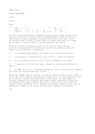 SMALL BALL 
DANIEL NCGKfiANU 
Usted 
Botón 
Mesa 
J ? 4gg í ¦ •• .• i; ¦ ®¥ ¥ 
iflfi 1 ? ? ti: =; • i 1 I/..- ¥ ¥ 
ílpk K ? ?; % . g. ; £jn 1 5?• A m 9 
Esta es una situación potencialmente peligrosa para usted, ya que tiene 
una mano fuerte de la cual es difícil desprenderse. Puede estar fácil-mente 
ante un grave problema. Si apuesta esta mano en el tum, corre 
el riesgo de que le suban y hacer crecer el tamaño del bote, al tiempo 
que no sabe a ciencia cierta si va por delante o por detrás. 
Antes de decidir si apostar o pasar en el tumy el factor más im-portante 
a considerar es el estilo de juego de su oponente. Debe res-ponder 
a las siguientes 5 preguntas: 
1. ¿Su oponente paga subidas con manos como 9-10 del mismo palo? 
2. ¿Su oponente le pagaría en el fiop con K-J, o bien le subiría? 
3. Si su oponente tuviera un trío, ¿sólo le pagaría en el fiop? 
4. Si apuesto en el tum y él sube, ¿puede ser que me esté haciendo un 
farol? 
5. Si paso en el tum, ¿intentará hacerme un farol o realizará una apuesta 
por valor con una mano peor que la mía? 
Contra un jugador que no conozca, le sugiero apostar entre 1.200 y 1.400 
en el tum. Si un jugador desconocido le sube en el tum, debe dedicarle tiem-po 
y esfuerzo a pensar qué manos puede usted vencer. Lo más seguro es 
tirarse y esperar una situación mejor para cuando tenga más información. 
Sin embargo, una jugada todavía más segura es pasar en el tum contra un 
jugador al que desconoce. Si él apuesta, usted puede igualar y ver cómo se 
desarrolla la mano en el river. De este modo, consigue lo siguiente: 
354 
 