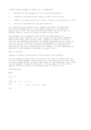I'OKÜR TfcXA* HOIDBM, Él PQOÍK ()« i A MIHAItGIA 
1. Mantiene el bote pequeño en una situación peligrosa 
2. Pierde la cantidad mínima cuando su mano va por detrás 
3. Induce a una mano peor que la suya a realizar una apuesta por valor 
4. Evita ser faroleado por una mano como A-J. 
Si su oponente pasa después suyo, también está bien. La debilidad 
que usted ha demostrado en el tum puede convencer a su oponente a 
pagarle en el river con una mano mucho más débil que con la que lo 
hubiera hecho si usted no hubiera actuado de este modo. 
Por ejemplo, si su oponente tiene 10-10, él puede igualar su 
apuesta del flop. Después, en el tum, cuando los dos pasen, probable-mente 
piense que tiene la mejor mano. Siempre y cuando la carta de 
river no sea demasiado peligrosa, él tendrá que pagarle en el river con 
sus 10-10 en una situación en la que probablemente se hubiera tirado 
ante una apuesta en el tum. Mientras que pasar en el tum puede pa-recer 
débil, hay varios beneficios en la jugada, y lo más importante es 
mantener el bote pequeño y proteger su propio stack. 
Mano en acción 2 
Veamos un ejemplo similar para ilustrar mejor este concepto: 
Con las ciegas en 600/1.200 y un ante de 200, todos se tiran hasta us-ted 
en la ciega pequeña. Usted tiene K-K y sube hasta un total de 3.000. 
La ciega grande iguala, de manera que verán el flop heads-up. Tanto usted 
como su oponente tienen 65.000 puntos. El flop viene 10+ 4444. Usted 
apuesta 4.800 en el flop y su oponente paga. El tum es el 74. 
Usted Oponente 
Mesa 
í: ? ? I 
? +ú 
"4.4 le • *4 4 | : ? 
4 4 
*** 4 •¡•4 : ?y a &+ ? vfy 
355 
 
