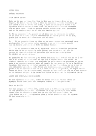 SMALL HALL 
DANIEL NBCRBANU 
¿Qué haría usted? 
Esto es lo que yo llamo •un jiop de los que se ligan o bien no se 
ligan•. Es decir, una de dos, o bien su oponente le tiene liquidado ya 
que usted tiene solamente dos outs, o bien es usted quien tiene a su 
oponente muerto con dos o tres outs. No existe una situación interme-dia 
en este caso. Ya que no existe ningún proyecto del cual proteger-se, 
yo le sugiero pasar en el tum por varios motivos: 
1« Si su oponente le ha pagado en el jiop con la intención de robar-le 
el bote en el tum, ¡déjele intentarlo! Si usted apuesta en el tum, 
puede que le desanime a continuar con su farol. 
2. Si su oponente tiene un diez en su mano, seguro que apostará para 
protegerlo. Por lo tanto, usted apueste o no es irrelevante puesto 
que el dinero acabará en el bote de todas formas. 
3. Si su oponente tiene un 4, apostará, pero su intención probable-mente 
sea la de no asustarle para evitar que usted se tire. Por lo 
tanto, él realizará apuestas pequeñas que harán que usted pierda 
lo mínimo si va por detrás. 
El problema de ser agresivo y no tener posición en el tum es que se va a po-ner 
a sí mismo en situaciones en las que a menudo dudará qué hacer. Es 
cierto, también va a tener que analizar la mejor manera de proceder si usted 
pasa y su oponente apuesta, pero el tamaño de las apuestas le va a facilitar 
igualar. Sin embargo, si usted apuesta en el tum y le suben, se va a ver en 
una situación imposible: debe tomar una importantísima decisión con res-pecto 
a si su oponente tiene un 4 o bien un 10. Si es posible, es mejor evitar 
verse en este tipo de situaciones, incluso si eso significa que va a ser supera-do 
un pequeño porcentaje de veces por culpa de dejar ver la siguiente carta. 
JUGAR LAS OVERPAIRS CON POSICIÓN 
En los ejemplos anteriores, usted no tenía posición. Veamos ahora un 
ejemplo sobre cómo jugar una overpair cuando sí tiene posición: 
Mano en acción 
Con las ciegas en 1.000/2.000, usted sube a 5.000 prejlop conJ-J des-de 
las primeras posiciones. Solamente la ciega grande hace cali Tanto 
usted como su oponente tienen más de 150.000 puntos en fichas. El 
jiop viene 84 6*4^ . Su oponente pasa y usted apuesta 8.000. Él iguala. 
El tum empareja el 8. 
356 
 