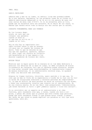 5MAU. BALL 
DANtCL NBCKtfANU 
adentra más y más en un lomeo, su umftaii licué más probabilidades 
de ir por delante. Realmente, en las primeras lases de un torneo no j 
debería emocionarse demasiado si se ve all-in con pareja de ases con 
unas cartas de mesa como 2-3-6-7. Si no se encuentra ante un trío, 
puede que se encuentre ante una escalera. En el mejor de los casos, lo 
máximo que tendrá entre toda la baraja son dos cartas que le salven. 
CONCEPTO FUNDAMENTAL PARA LOS TORNEOS 
En los torneos deep-stack, 
es raro que una 
overpair sea ganadora 
cuando un bote en 
el que hay un all-in es || 
jugado en el turn. 
Hoy en día hay un importante con-cepto 
erróneo sobre lo que es necesa-rio 
para ser un jugador de torneos de 
éxito. Todo lo que se escucha es que 
hay que ser agresivo, agresivo, agresi-vo, 
pero jugar con cautela en situacio-nes 
marginales es lo que separa a los 
mejores jugadores de torneos del resto. 
BUSCAR TELLS 
Mientras que la mayor parte de su energía en el tum debe dedicarla a 
analizar los detalles de la mano en juego, no debe olvidarse de buscar 
la presencia de cualquier tell que su oponente pueda ofrecerle. Aunque 
no crea estar notando nada conscientemente, el subconsciente trabaja 
de manera misteriosa. Si su subconsciente reconoce algo, le ayudará 
a tomar una decisión más acertada. 
Algunos le llaman instinto, intuición, sexto sentido o lo que sea. Yo 
creo que es más el fruto de la experiencia a través de la cual uno ha vis-to 
miles de situaciones similares y reconoce patrones de comportamien-to. 
Lo que es difícil de este proceso es estar en sintonía con uno mismo, 
o tener una conversación interior que conecte con el subconsciente. No 
es una ciencia exacta. No es tan fácil como preguntarse: •Subconsciente, 
¿me están haciendo un farol o qué? ¿Debería igualar o tirar mis cartas?•. 
Yo no reivindico ser un experto en el subconsciente y en cómo 
funciona, pero realmente creo que, a veces, cuando uno mira a al-guien, 
a pesar del hecho que no piense que está viendo algo peculiar, 
puede que esté realmente viendo lo que piensa estar viendo. A pesar 
del hecho de que usted no pueda explicar con palabras el tell que está 
apreciando, está ahí. 
358 
 