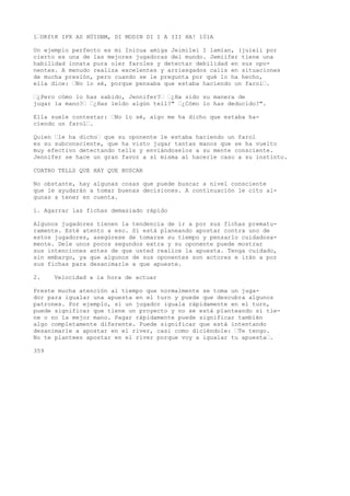 1•OKftK IPX AS HÜIDBM, DI MODIN DI I A III HA! 101A 
Un ejemplo perfecto es mi Inicua amiga Jeimilei I lamían, (juieii por 
cierto es una de las mejores jugadoras del mundo. Jemiifer tiene una 
habilidad innata pura oler faroles y detectar debilidad en sus opo-nentes. 
A menudo realiza excelentes y arriesgados calis en situaciones 
de mucha presión, pero cuando se le pregunta por qué lo ha hecho, 
ella dice: •No lo sé, porque pensaba que estaba haciendo un farol•. 
•¿Pero cómo lo has sabido, Jennifer?• •¿Ha sido su manera de 
jugar la mano?• •¿Has leído algún tell?" •¿Cómo lo has deducido?". 
Ella suele contestar: •No lo sé, algo me ha dicho que estaba ha-ciendo 
un farol•. 
Quien •le ha dicho• que su oponente le estaba haciendo un farol 
es su subconsciente, que ha visto jugar tantas manos que se ha vuelto 
muy efectivo detectando tells y enviándoselos a su mente consciente. 
Jennifer se hace un gran favor a sí misma al hacerle caso a su instinto. 
CUATRO TELLS QUE HAY QUE BUSCAR 
No obstante, hay algunas cosas que puede buscar a nivel consciente 
que le ayudarán a tomar buenas decisiones. A continuación le cito al-gunas 
a tener en cuenta. 
í. Agarrar las fichas demasiado rápido 
Algunos jugadores tienen la tendencia de ir a por sus fichas prematu-ramente. 
Esté atento a eso. Si está planeando apostar contra uno de 
estos jugadores, asegúrese de tomarse su tiempo y pensarlo cuidadosa-mente. 
Dele unos pocos segundos extra y su oponente puede mostrar 
sus intenciones antes de que usted realice la apuesta. Tenga cuidado, 
sin embargo, ya que algunos de sus oponentes son actores e irán a por 
sus fichas para desanimarle a que apueste. 
2. Velocidad a la hora de actuar 
Preste mucha atención al tiempo que normalmente se toma un juga-dor 
para igualar una apuesta en el turn y puede que descubra algunos 
patrones. Por ejemplo, si un jugador iguala rápidamente en el turn, 
puede significar que tiene un proyecto y no se está planteando si tie-ne 
o no la mejor mano. Pagar rápidamente puede significar también 
algo completamente diferente. Puede significar que está intentando 
desanimarle a apostar en el river, casi como diciéndole: •Te tengo. 
No te plantees apostar en el river porque voy a igualar tu apuesta•. 
359 
 