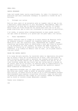 SMALL BALL 
DANIEL NEGHEANU 
Cada tell puede tener varios significados. Su labor <s discernir con 
precisión qué está intentando conseguir su oponente a través de sus < 
acciones. 
3. Proteger sus cartas 
Esto es raro, pero si se encuentra ante un jugador como el que le voy 
a describir, podrá explotar su tell fácilmente. Básicamente, debe con-centrarse 
en lo bien que un oponente protege sus cartas. Si normal-mente 
tiene una ficha encima de sus cartas pero esta vez no es así, 
puede significar que no está tan interesado en esta mano en particular. 
O al revés, si parece estar sobreprotegiendo su mano puede signifi-car 
que tiene un monstruo y no quiere que les pase nada a sus cartas. 
4. Pasar rápidamente 
Prestar atención todo el tiempo es la mejor manera de detectar tells 
de lenguaje corporal. A menudo los jugadores pasan muy rápida-mente 
en el tum. Eso significa algo. Dependiendo del jugador, puede 
significar que planea hacer un check-raise o bien que tiene un proyec-to. 
Es diferente con cada jugador, de manera que debe etiquetar al 
jugador en función de si significa una cosa o la otra. Cada caso es 
diferente, y su trabajo es deducir cuál es cuál. ¡Yo no puedo hacerlo 
todo por usted! 
DEJAR VER CARTAS GRATIS 
A lo largo de esta sección, he insistido sobre la importancia de prote-ger 
su stack a favor de la protección de un bote. Como resultado de 
esta filosofía, permite que su oponente vea algunas cartas gratis. No 
se trata del pecado capital que la gente a menudo dice que es. En el 
limit hold•em, puede que sea cierto que dar cartas gratis a menudo es 
de tontos, pero en el no-limit, es esencial para su supervivencia y le 
ayudará a evitar trampas en las que jugadores más agresivos segura-mente 
acabarían en bancarrota. 
Es importante entender que, al jugar small ball, luchará y perderá 
más botes que cuando juega un poker de apuestas grandes. Esta es la 
mala noticia. La buena noticia es que si es lo suficientemente estable 
emocionalmente para manejar situaciones difíciles, jugar de este modo 
le permitirá sobrevivir más tiempo en los torneos, además de asegurar 
que su stack no correrá riesgo demasiado a menudo. 
Veamos unos ejemplos: 
360 
 