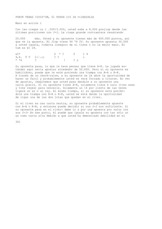 POKfR TEXAS IIOID'CM, 61 POD6H 1)6 IA ttlRAIHLIA 
Mano en acción 1 
Con las ciegas cu l .500/3.000, usted sube a H.000 prejlop desde las 
últimas posiciones con J-J. La ciega grande contraataca resubiendo 
20.000 más. Usted y su oponente tienen más de 400.000 puntos, así 
que ve la apuesta. El Jiop viene 94 74 2V. Su oponente apuesta 30.000 
y usted iguala, todavía inseguro de si tiene o no la mejor mano. El 
tum es el 24. 
«I* 2 * ? f 1 4 
4,4. T V I:•.:; ? ? i 
* *6 ? ! ? z 
Su oponente pasa, lo que le hace pensar que tiene A-K. La jugada es-tándar 
aquí sería apostar alrededor de 50.000. Pero si su oponente es 
habilidoso, puede que le esté poniendo una trampa con A-A o K-K. 
A través de un check-raise, a su oponente se le abre la oportunidad de 
hacer un farol y probablemente usted se verá forzado a tirarse. En vez 
de apostar, imaginemos que usted pasa dándole a su oponente una 
caita gratis. Si su oponente tiene A-K, solamente tiene 6 outs (tres ases 
y tres reyes) para vencerle. Solamente un 14 por ciento de las veces 
ligará un as o un rey. Al mismo tiempo, si su oponente está ponién-dole 
una trampa con A-A o K-K, usted se está dando la oportunidad 
de ligar una de las dos jotas que quedan en el river. 
Si el river es una carta neutra, su oponente probablemente apueste 
con A-A o K-K, y entonces puede decidir si sus J-J son suficiente. Si 
su oponente pasa en el river> debe ir a por una apuesta por valor con 
sus J-J- En ese punto, él puede que iguale su apuesta con tan sólo un 
as como carta alta debido a que usted ha demostrado debilidad en el 
361 
 