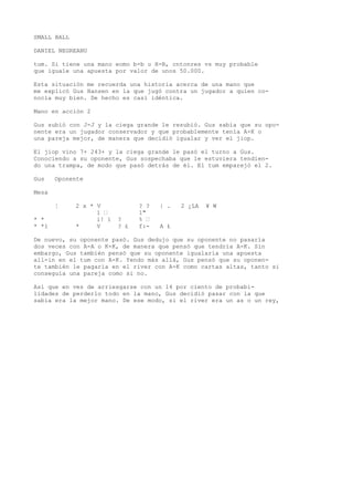 SMALL BALL 
DANIEL NEGREANU 
tum. Si tiene una mano eomo b-b u H-B, cntonres vs muy probable 
que iguale una apuesta por valor de unos 50.000. 
Esta situación me recuerda una historia acerca de una mano que 
me explicó Gus Hansen en la que jugó contra un jugador a quien co-nocía 
muy bien. De hecho es casi idéntica. 
Mano en acción 2 
Gus subió con J-J y la ciega grande le resubió. Gus sabía que su opo-nente 
era un jugador conservador y que probablemente tenía A-K o 
una pareja mejor, de manera que decidió igualar y ver el jiop. 
El jiop vino 7+ 243+ y la ciega grande le pasó el turno a Gus. 
Conociendo a su oponente, Gus sospechaba que le estuviera tendien-do 
una trampa, de modo que pasó detrás de él. El tum emparejó el 2. 
Gus Oponente 
Mesa 
¦ 2 x * V ? ? | . 2 ¿LA ¥ W 
1 • 1" 
* * i! í ? % • 
* *1 * V ? £ f:- A £ 
De nuevo, su oponente pasó. Gus dedujo que su oponente no pasaría 
dos veces con A-A o K-K, de manera que pensó que tendría A-K. Sin 
embargo, Gus también pensó que su oponente igualaría una apuesta 
all-in en el tum con A-K. Yendo más allá, Gus pensó que su oponen-te 
también le pagaría en el river con A-K como cartas altas, tanto si 
conseguía una pareja como si no. 
Así que en vez de arriesgarse con un 14 por ciento de probabi-lidades 
de perderlo todo en la mano, Gus decidió pasar con la que 
sabía era la mejor mano. De ese modo, si el river era un as o un rey, 
 