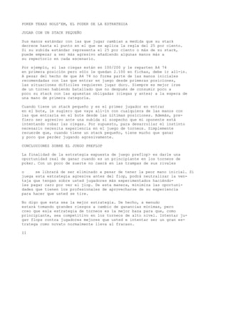 POKER TEXAS HOLD'EM, EL PODER DE LA ESTRATEGIA 
JUGAR CON UN STACK PEQUEÑO 
Sus manos estándar con las que jugar cambian a medida que su stack 
decrece hasta el punto en el que se aplica la regla del 25 por ciento. 
Si su subida estándar representa el 25 por ciento o más de su stack, 
puede empezar a ser más agresivo añadiendo algunas manos más a 
su repertorio en cada escenario. 
Por ejemplo, si las ciegas están en 100/200 y le reparten A4 74 
en primera posición pero sólo le quedan 2.100 en fichas, debe ir all-in. 
A pesar del hecho de que A4 74 no forma parte de las manos iniciales 
recomendadas con las que entrar en juego desde primeras posiciones, 
las situaciones difíciles requieren jugar duro. Siempre es mejor irse 
de un torneo habiendo batallado que no después de consumir poco a 
poco su stack con las apuestas obligadas (ciegas y antes) a la espera de 
una mano de primera categoría. 
Cuando tiene un stack pequeño y es el primer jugador en entrar 
en el bote, le sugiero que vaya all-in con cualquiera de las manos con 
las que entraría en el bote desde las últimas posiciones. Además, pre-fiero 
ser agresivo ante una subida si sospecho que mi oponente está 
intentando robar las ciegas. Por supuesto, para desarrollar el instinto 
necesario necesita experiencia en el juego de torneos. Simplemente 
recuerde que, cuando tiene un stack pequeño, tiene mucho que ganar 
y poco que perder jugando agresivamente. 
CONCLUSIONES SOBRE EL JUEGO PREFLOP 
La finalidad de la estrategia expuesta de juego preflop> es darle una 
oportunidad real de ganar cuando es un principiante en los torneos de 
poker. Con un poco de suerte no caerá en las trampas de sus rivales 
o se librará de ser eliminado a pesar de tener la peor mano inicial. Si 
juega esta estrategia agresiva antes del fiop, podrá neutralizar la ven-taja 
que tengan sobre usted jugadores más experimentados haciéndo-les 
pagar caro por ver el jiop. De esta manera, minimiza las oportuni-dades 
que tienen los profesionales de aprovecharse de su experiencia 
para hacer que usted se tire. 
No digo que esta sea la mejor estrategia. De hecho, a menudo 
estará tomando grandes riesgos a cambio de ganancias mínimas, pero 
creo que esla estrategia de torneos es la mejor baza para que, como 
principiante, sea competitivo en los torneos de alto nivel. Intentar ju-gav 
flops contra jugadores mejores que usted e intentar ser un gran es-tratega 
como novato normalmente lleva al fracaso. 
II 
 