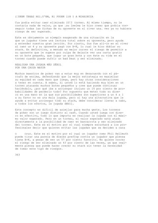 i•OKBK TBXAS HOl.U'RM, Bl POOBK l)B I A MIHAIBCIA 
Cus podía evitar caer eliminado íU•I (orneo. Al mismo tiempo, no le 
costaría nada de valor, ya que .su leelma le hizo creer que podría con-seguir 
todas las fichas de su oponente en el river una. vez ya no hubiera 
riesgo de ser superado. 
Este es obviamente un ejemplo exagerado de una situación en la 
que un jugador tiene una lectura total sobre su oponente, pero ayuda 
a entender nuestra gran lección. Por cierto, Gus fue all-in en el river 
al caer un 4 y su oponente pagó con A-K, lo cual le hizo doblar su 
stack. En definitiva, a menudo es mejor correr el riesgo de permitir a 
su oponente que le supere por culpa de dejarle ver una carta gratis 
en un bote pequeño, que jugar un gran bote y con éste su vida en el 
torneo cuando puede sufrir un bad beat y ser eliminado. 
REALIZAR UNA JUGADA MÁS DÉBIL 
POR UNA CAUSA MAYOR 
Muchos maestros de poker van a estar muy en desacuerdo con el pá-rrafo 
de encima, defendiendo que la mejor estrategia es maximizar 
su equidad en cada mano que juega, pero hay otras consideraciones 
a tener en cuenta. A saber, si usted lo está haciendo muy bien en un 
torneo atacando muchos botes pequeños y cree que puede continuar 
haciéndolo, ¿por qué iba a arriesgar incluso un 14 por ciento de pro-babilidades 
de perderlo todo? Por supuesto que meter todo su dine-ro 
en una mano en la que sus posibilidades son superiores a un 4 a 1 
a su favor no es una mala jugada, pero si hay una alternativa que le 
ayude a evitar arriesgar todo su stack, debe considerar llevar a cabo, 
a todos los efectos, la jugada débil. 
Este concepto es difícil de asimilar para mucha gente. Los torneos 
de poker son un juego distinto al cash. Cuando usted juega con dine-ro 
en efectivo, todo lo que importa es realizar la jugada con el máxi-mo 
valor esperado. Pero en un torneo, el valor esperado está atado 
directamente a la posibilidad de caer en bancarrota y ser eliminado 
del torneo. Este es el motivo por el cual siempre escuchará a los pro-fesionales 
decir que quieren evitar las jugadas que se deciden a cara 
o cruz. Este es el motivo por el cual un jugador como Phil Hellmuth 
puede tirar una pareja de dieces preflop contra un jugador que piensa 
tiene A-K, a pesar de ser un 57 por ciento favorito. No quiere correr 
el riesgo de ser eliminado un 43 por ciento de las veces, ya que real-mente 
piensa que puede hacer crecer su stack sin tener la necesidad 
de tomar este tipo de riesgos. 
363 
 