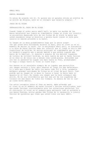 SMALL HALL 
DANIEL NEGREANU 
Yo estoy de acuerdo con él. Si quiere ser un ganador sólido en eventos de 
un millón de dólares, este es un concepto que necesita aceptar. * 
JUEGO EN EL RIVER 
INTRODUCCIÓN AL JUEGO EN EL RIVER 
Cuando juega al poker marca small ball, su meta con muchas de las 
manos marginales que jugará es simplemente llegar al river sin invertir 
un porcentaje demasiado alto de las fichas de su stack (a menos que 
usted realmente tenga un monstruo y quiera hacer crecer el bote para 
sacarle el máximo provecho a su mano). 
Su imagen en la mesa probablemente haga que la gente sospe-che 
que usted está faroleando durante la mano, pero el river no es el 
momento de darles la razón. Con la estrategia small ball, su frecuencia 
a la hora de hacer faroles debe ser inferior que si juega un estilo más 
tradicional de hold•em. El motivo principal es simplemente que la gen-te 
tenderá a pagarle más a menudo debido a que estará jugando más 
manos de lo habitual. Si observa a algunos de los mejores jugadores 
de torneos de no-limit hold•em, se dará cuenta de que no hacen faroles 
en el ñver ni de lejos tan a menudo como usted piensa. Entienden que 
una vez un oponente ha jugado una mano hasta el ñver, probablemen-te 
vaya a llegar hasta el final si tiene algo. 
Gus Hansen es el excelente ejemplo de un jugador que personifica 
una imagen salvaje y loca, pero observe su juego con más detenimien-to 
y verá que a pesar de subir con manos como 9-2 y 10-4, raramente 
malgasta grandes cantidades de fichas en el river de puro farol. Com-prende 
que su imagen en la mesa le fuerza a tener la mejor mano si 
apuesta en el ñver. Ha creado una imagen que le hace conseguir más 
acción. No es una coincidencia que Gus sea uno de los jugadores de 
torneos con más éxito de todos los tiempos. Su manera de ver el jue-go 
tiene mucho mérito. 
Con estos conceptos sobre el ñver en mente, debe entender que 
el river no es el momento de hacer locuras o faroles sofisticados, aun-que 
puede farolear ocasionalmente ante las situaciones perfectas. Por 
el contrario, el river es el momento para extraerle todo el provecho a 
sus manos fuertes, evitar perder más fichas de lo necesario, e inducir 
faroles de oponentes que creen que usted tiene una mano débil. 
364 
 