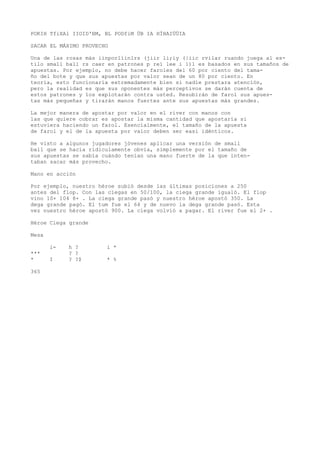 POKIH TfiXAl IIOID'BM, BL PODfiM ÜB IA HÍHAIÜÜIA 
SACAR EL MÁXIMO PROVECHO 
Una de las rosas más iinporlíinlrs (jiir li;iy (|iic rvilar ruando juega al es-tilo 
small ball rs caer en patrones p reí lee i 1)1 es basados en sus tamaños de 
apuestas. Por ejemplo, no debe hacer faroles del 60 por ciento del tama-ño 
del bote y que sus apuestas por valor sean de un 80 por ciento. En 
teoría, esto funcionaría extremadamente bien si nadie prestara atención, 
pero la realidad es que sus oponentes más perceptivos se darán cuenta de 
estos patrones y los explotarán contra usted. Resubirán de farol sus apues-tas 
más pequeñas y tirarán manos fuertes ante sus apuestas más grandes. 
La mejor manera de apostar por valor en el river con manos con 
las que quiere cobrar es apostar la misma cantidad que apostaría si 
estuviera haciendo un farol. Esencialmente, el tamaño de la apuesta 
de farol y el de la apuesta por valor deben ser easi idénticos. 
He visto a algunos jugadores jóvenes aplicar una versión de small 
ball que se hacía ridiculamente obvia, simplemente por el tamaño de 
sus apuestas se sabía cuándo tenían una mano fuerte de la que inten-taban 
sacar más provecho. 
Mano en acción 
Por ejemplo, nuestro héroe subió desde las últimas posiciones a 250 
antes del flop. Con las ciegas en 50/100, la ciega grande igualó. El flop 
vino 10+ 104 8+ . La ciega grande pasó y nuestro héroe apostó 350. La 
dega grande pagó. El tum fue el 64 y de nuevo la dega grande pasó. Esta 
vez nuestro héroe apostó 900. La ciega volvió a pagar. El river fue el 2+ . 
Héroe Ciega grande 
Mesa 
i- h ? i * 
*** ? ? 
* I ? ?$ * % 
365 
 