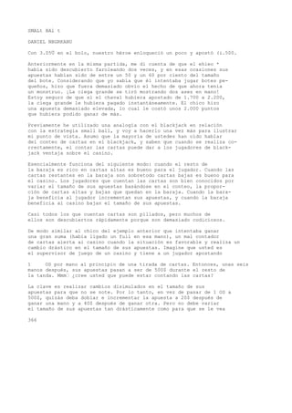 SMALt BAl t 
DANIEL NBGRKANU 
Con 3.05Ü en el bolo, nuestro héroe enloqueció un poco y apostó (i.500. 
Anteriormente en la misma partida, me di cuenta de que el ehieo * 
había sido descubierto faroleando dos veces, y en esas ocasiones sus 
apuestas habían sido de entre un 50 y un 60 por ciento del tamaño 
del bote. Considerando que yo sabía que él intentaba jugar botes pe-queños, 
hizo que fuera demasiado obvio el hecho de que ahora tenía 
un monstruo. ¡La ciega grande se tiró mostrando dos ases en mano! 
Estoy seguro de que si el chaval hubiera apostado de 1.700 a 2.200, 
la ciega grande le hubiera pagado instantáneamente. El chico hizo 
una apuesta demasiado elevada, lo cual le costó unos 2.000 puntos 
que hubiera podido ganar de más. 
Previamente he utilizado una analogía con el blackjack en relación 
con la estrategia small ball, y voy a hacerlo una vez más para ilustrar 
mi punto de vista. Asumo que la mayoría de ustedes han oído hablar 
del conteo de cartas en el blackjack, y saben que cuando se realiza co-rrectamente, 
el contar las cartas puede dar a los jugadores de black-jack 
ventaja sobre el casino. 
Esencialmente funciona del siguiente modo: cuando el resto de 
la baraja es rico en cartas altas es bueno para el jugador. Cuando las 
cartas restantes en la baraja son sobretodo cartas bajas es bueno para 
el casino. Los jugadores que cuentan las cartas son bien conocidos por 
variar el tamaño de sus apuestas basándose en el conteo, la propor-ción 
de cartas altas y bajas que quedan en la baraja. Cuando la bara-ja 
beneficia al jugador incrementan sus apuestas, y cuando la baraja 
beneficia al casino bajan el tamaño de sus apuestas. 
Casi todos los que cuentan cartas son pillados, pero muchos de 
ellos son descubiertos rápidamente porque son demasiado codiciosos. 
De modo similar al chico del ejemplo anterior que intentaba ganar 
una gran suma (había ligado un full en esa mano), un mal contador 
de cartas alerta ai casino cuando la situación es favorable y realiza un 
cambio drástico en el tamaño de sus apuestas. Imagine que usted es 
el supervisor de juego de un casino y tiene a un jugador apostando 
1 OS por mano al principio de una tirada de cartas. Entonces, unas seis 
manos después, sus apuestas pasan a ser de 500$ durante el resto de 
la tanda. Mmm• ¿cree usted que puede estar contando las cartas? 
La clave es realizar cambios disimulados en el tamaño de sus 
apuestas para que no se note. Por lo tanto, en vez de pasar de 1 OS a 
500$, quizás deba doblar e incrementar la apuesta a 20$ después de 
ganar una mano y a 40$ después de ganar otra. Pero no debe variar 
el tamaño de sus apuestas tan drásticamente como para que se le vea 
366 
 