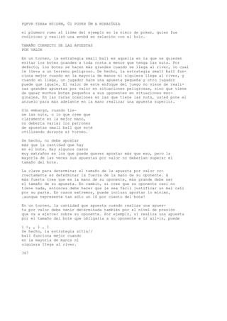 PQKVR TDXA» H0ID8M, Ül POUKH ÜM A MIHAIÜGIA 
el plumero rumo al lióme del ejemplo en la nimio de poker, quien fue 
codicioso y realizó una avnbd en relación con el holc. 
TAMAÑO CORRECTO DE LAS APUESTAS 
POR VALOR 
En un torneo, la estrategia small ball es aquella en la que se quieren 
evitar los botes grandes a toda costa a menos que tenga las nuts. Por 
defecto, los botes se hacen más grandes cuando se llega al river, lo cual 
le lleva a un terreno peligroso. De hecho, la estrategia small ball fun-ciona 
mejor cuando en la mayoría de manos ni siquiera llega al river, y 
cuando sí llega, un jugador hace una apuesta pequeña y otro jugador 
puede que iguale. El valor de este enfoque del juego no viene de reali-zar 
grandes apuestas por valor en situaciones peligrosas, sino que viene 
de ganar muchos botes pequeños a sus oponentes en situaciones mar-ginales. 
En las raras ocasiones en las que tiene las nuts, usted pone el 
anzuelo para más adelante en la mano realizar una apuesta superior. 
Sin embargo, cuando tie-ne 
las nuts, o lo que cree que 
claramente es la mejor mano, 
no debería variar los patrones 
de apuestas small ball que esté 
utilizando durante el torneo. 
De hecho, no debe apostar 
más que la cantidad que hay 
en el bote. Hay algunos casos 
muy extraños en los que puede querer apostar más que eso, pero la 
mayoría de las veces sus apuestas por valor no deberían superar el 
tamaño del bote. 
La clave para determinar el tamaño de la apuesta por valor co-rrectamente 
es determinar la fuerza de la mano de su oponente. A 
más fuerte crea que es la mano de su oponente, más grande debe ser 
el tamaño de su apuesta. En cambio, si cree que su oponente casi no 
tiene nada, entonces debe hacer que le sea fácil justificar un mal cali 
por su parte. En casos extremos, puede incluso apostar lo mínimo, 
¡aunque represente tan sólo un 10 por ciento del bote! 
En un torneo, la cantidad que apuesta cuando realiza una apues-ta 
por valor debe venir determinada también por el nivel de presión 
que va a ejercer sobre su oponente. Por ejemplo, si realiza una apuesta 
por el tamaño del bote que obligaría a su oponente a ir all-in, puede 
i >, , 1 , 1 
De hecho, ia estrategia sitia// 
ball funciona mejor cuando 
en ia mayoría de manos ni 
siquiera llega al river. 
367 
 