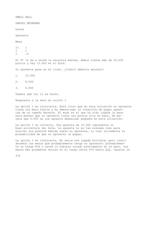 SMALL HALL 
DANIEL NEGREANU 
Usted 
Oponente 
Mesa 
?? ? 
? ? 
? ~9 
El 4* le da a usted la escalera máxima. Ambos tienen más de 50.000 
puntos y hay 12.900 en el bote. 
Su oponente pasa en el river. ¿Cuánto debería apostar? 
1. 12.900 
2. 8.500 
3. 4.000 
Veamos qué tal lo ha hecho. 
Respuesta a la mano en acción 1 
La opción 1 es incorrecta. Está claro que en esta situación su oponente 
tiene una mano fuerte y ha demostrado la intención de pagar apues-tas 
de un tamaño decente. El modo en el que ha sido jugada la mano 
hace pensar que su oponente tiene una pareja alta en mano, de ma-nera 
que 4.000 es una apuesta demasiado pequeña en esta situación. 
La opción 2 es correcta. Una apuesta de 10.000 representa un 
buen porcentaje del bote. La apuesta no es tan elevada como para 
ejercer una presión máxima sobre su oponente, lo cual incrementa la 
probabilidad de que su oponente le pague. 
La opción 3 es incorrecta. No sería una jugada horrible, pero consi-deremos 
las manos que probablemente tenga su oponente: probablemen-te 
no tenga K-K o usted lo hubiera notado previamente en la mano. Sus 
manos más probables entran en el rango entre 9-9 hasta QjQ. Igualar un 
370 
 