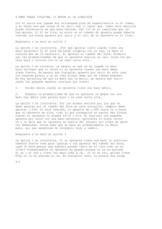 I•OKMI TBXAS IIOLD'BM, II MODUR »t IA «1NA1CGIA 
nll hi seria una jugada muy arriesgada pina mu supervivencia cu el lomeo, 
y el hecho ele que usted le ha lbr/.:ido ;i tener que. lomar esta decisión 
puede convencerle de que está vencido. Esc 110 es el resultado que us-ted 
quiere. Si él se tira, su error en el tamaño de apuesta puede haberle 
costado una buena apuesta por valor y el cali de su oponente en el river. 
Respuesta a la mano en acción 2 
La opción 1 es incorrecta. ¿Por qué apostar tanto cuando tiene una 
mano marginal? Si él está haciendo slowplay con un rey, la mano le 
costará más de lo necesario. Al apostar el tamaño del bote, disminu-yen 
las probabilidades de que su oponente realice un cali loose con pa-reja 
baja o incluso con un as como carta alta. 
La opción 2 es correcta. La manera en que se ha jugado la mano 
hace entrever que ni usted ni su oponente tienen una mano dema-siado 
fuerte, de manera que cualquier apuesta por valor en este caso 
con segunda pareja y un as como kicker debe ser de tamaño pequeño. 
No hay garantías de que su mano sea la mejor, de manera que reali-zando 
una pequeña apuesta consigue dos cosas: 
1. Perder menos cuando su oponente tiene una mano mejor. 
2. Aumenta la probabilidad de que su oponente le pague con una 
mano muy débil como pareja baja o as como carta alta. 
La opción 3 es incorrecta. Por los mismos motivos por los que no 
debe apostar por el tamaño del bote en esta situación, tampoco debe 
apostar 1.000. Si está vencido, su apuesta de 1.000 nunca va a hacer 
que su oponente se tire, todo lo que conseguirá es gastar más fichas 
cuando su oponente le enseñe 10-10 o K-3. Al realizar una pequeña 
apuesta por valor con una mano marginal, aprovecha su buena lectu-ra 
y no deja que su oponente se suelte del anzuelo por culpa de apos-tar 
demasiado. Usted sabe que su mano es probablemente la mejor 
mano, así que asegúrese de conseguir algo a cambio. 
Respuesta a la mano en acción 3 
La opción 1 es incorrecta. Si su oponente tiene una mano lo suficien-temente 
fuerte como para igualar a una apuesta del tamaño del bote, 
¿qué le hace pensar que hubiera pasado tanto en el turn como en el 
river? Probablemente su oponente ha pasado porque no le ha gustado 
el as o el rey y tiene una mano como Q.-Q.. Si no es así, quizás tiene 
K-Qy no le ha gustado el as. En cualquier caso, no parece que tenga 
371 
 