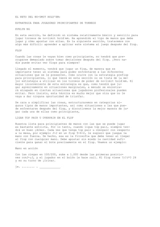 EL RETO DEL NO-UMIT HOLD'EM: 
ESTRATEGIA PARA JUGADORES PRINCIPIANTES DE TORNEOS 
EVELYN NG 
En esta sección, he definido un sistema relativamente básico y sencillo para 
jugar torneos de no-limit hold“em. Ha aprendido el tipo de manos que debe 
jugar y cómo apostar con ellas. En la siguiente sección, trataremos con 
algo más difícil: aprender a aplicar este sistema al juego después del fiop. 
FLOP 
Cuando las cosas le vayan bien como principiante, no tendrá que pre-ocuparse 
demasiado sobre tomar decisiones después del fiop. ¡Pero na-die 
puede evitar ver flops para siempre! 
Llegado el momento, tendrá que jugar un fiop, de manera que es 
importante tener un sistema para poder enfrentarse a las diferentes 
situaciones que se le presenten. Como ocurre con la estrategia preflop 
para principiantes, lo que leerá en esta sección no se trata de la me-jor 
estrategia a utilizar en los torneos de poker de no-limit hold“em. El 
mayor inconveniente de esta estrategia es que, como tendrá que ju-gar 
agresivamente en situaciones marginales, a menudo se encontra-rá 
atrapado en ciertas situaciones que jugadores profesionales pueden 
evitar. Pero insisto, esta técnica es mucho mejor que otra que no le 
vaya a dar ninguna oportunidad de triunfar. 
De cara a simplificar las cosas, estructuraremos en categorías al-gunos 
tipos de manos importantes, así como situaciones a las que pue-de 
enfrentarse después del fiop, y discutiremos la mejor manera de ju-gar 
cada una de ellas como principiante, 
LIGAR TOP PAIR U OVERPAIR EN EL FLOP 
Nuestra lista para principiantes de manos con las que se puede jugar 
es bastante estricta. Por lo tanto, cuando ligue top pair, siempre ten-drá 
un buen ¡dcker. Cada vez que tenga top pair u overpair con respecto 
a la mesa, por ejemplo J-J en un fiop 9-6-2, le sugiero que juegue la 
mano con fuerza. De hecho, esa es la filosofía que debe tener al llegar 
al fiop con cualquier mano. Debe apostar sin miedo la cantidad sufi-ciente 
para ganar el bote precisamente en el fiop. Veamos un ejemplo: 
Mano en acción 
Con las ciegas en 100/200, sube a 1.000 desde las primeras posicio-nes 
conJ-;J, y el jugador en el bolón le hace rail. Kl fiop viene !)?(*? 24 
y es su turno de ¡irlnar. 
j». ........ . _____________ 
 