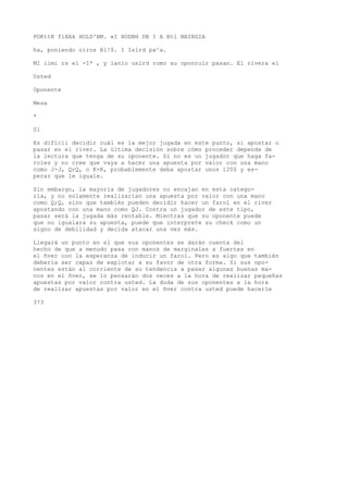 POKttK flXAk HOLD'BM. «I HODBH DB I A Btl NAIBGIA 
ha, poniendo oíros Bl!$. I Islrd pa^a. 
MI iimi rs el -I* , y lanío uslrd romo su oponrulr pasan. El rivera el 
Usted 
Oponente 
Mesa 
* 
01 
Es difícil decidir cuál es la mejor jugada en este punto, si apostar o 
pasar en el river. La última decisión sobre cómo proceder depende de 
la lectura que tenga de su oponente. Si no es un jugador que haga fa-roles 
y no cree que vaya a hacer una apuesta por valor con una mano 
como J-J, QrQ, o K-K, probablemente deba apostar unos 120$ y es-perar 
que le iguale. 
Sin embargo, la mayoría de jugadores no encajan en esta catego-ría, 
y no solamente realizarían una apuesta por valor con una mano 
como Q;Q, sino que también pueden decidir hacer un farol en el river 
apostando con una mano como QJ. Contra un jugador de este tipo, 
pasar será la jugada más rentable. Mientras que su oponente puede 
que no igualara su apuesta, puede que interprete su check como un 
signo de debilidad y decida atacar una vez más. 
Llegará un punto en el que sus oponentes se darán cuenta del 
hecho de que a menudo pasa con manos de marginales a fuertes en 
el ñver con la esperanza de inducir un farol. Pero es algo que también 
debería ser capaz de explotar a su favor de otra forma. Si sus opo-nentes 
están al corriente de su tendencia a pasar algunas buenas ma-nos 
en el ñver, se lo pensarán dos veces a la hora de realizar pequeñas 
apuestas por valor contra usted. La duda de sus oponentes a la hora 
de realizar apuestas por valor en el ñver contra usted puede hacerle 
373 
 