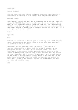 SMALL HAll 
DANIEL NEGREANU 
ahorrar dinero al poder llegar a algunos xhuwthwns gratuitamente en 
situaciones en las que su plan hubiera sido igualar una apuesta. 
Mano en acción 
Por ejemplo, suponga que está en la misma partida de no-limit cash con 
ciegas de 10$/20$. Esta vez un jugador sube desde una posición inter-media 
a 60$. Usted defiende su ciega con A444. El fiop viene Q410V4V, 
dándole pareja baja y proyecto de color runner-runner. A continuación us-ted 
pasa e iguala la apuesta de su oponente de 80$. El tum es el 1 Of, y 
ambos pasan. El river es el 3+ . 
Usted 
Oponente 
Mesa 
Esta es una situación en la que apostar tiene muy poco o nada de pro-vecho. 
Aunque parece que usted tiene la mejor mano, prefiere ver a 
su oponente pasar en el river. 
Imaginemos que su oponente tiene J-J. Con el 10 doblado en el 
tum, no puede ganarle si usted pagó con un 10 en su mano, y tam-poco 
puede vencer a una dama. Si su oponente apuesta unos 150$, 
usted puede perfectamente igualar pensando que su oponente no ha 
ligado su proyecto de escalera o de color y no tiene nada más que un 
as como carta alta. Si su oponente es perceptivo y se ha dado cuenta 
de que usted ha estado pasando algunas manos en el river en las que 
podía haber apostado, puede que decida no realizar una apuesta por 
valor en el river ya que deducirá que no hay muchas manos que pue-da 
vencer si usted le paga. 
374 
 