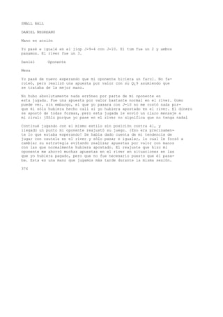 SMALL BALL 
DANIEL NEGREANU 
Mano en acción 
Yo pasé e igualé en el jiop J-9-4 con J-10. El tum fue un 2 y ambos 
pasamos. El river fue un 3. 
Daniel Oponente 
Mesa 
Yo pasé de nuevo esperando que mi oponente hiciera un farol. No fa-roleó, 
pero realizó una apuesta por valor con su Q¿9 asumiendo que 
se trataba de la mejor mano. 
No hubo absolutamente nada erróneo por parte de mi oponente en 
esta jugada. Fue una apuesta por valor bastante normal en el river. Gomo 
puede ver, sin embargo, el que yo pasara con J-10 no me costó nada por-que 
él sólo hubiera hecho cali si yo hubiera apostado en el river. El dinero 
se apostó de todas formas, pero esta jugada le envió un claro mensaje a 
mi rival: jSólo porque yo pase en el river no significa que no tenga nadaí 
Continué jugando con el mismo estilo sin posición contra él, y 
llegado un punto mi oponente reajustó su juego. {Eso era precisamen-te 
lo que estaba esperando! Se había dado cuenta de mi tendencia de 
jugar con cautela en el river y sólo pasar e igualar, lo cual le forzó a 
cambiar su estrategia evitando realizar apuestas por valor con manos 
con las que normalmente hubiera apostado. El reajuste que hizo mi 
oponente me ahorró muchas apuestas en el river en situaciones en las 
que yo hubiera pagado, pero que no fue necesario puesto que él pasa-ba. 
Esta es una mano que jugamos más tarde durante la misma sesión. 
376 
 