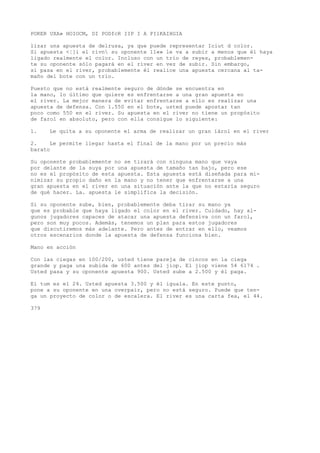 POKER UXA» HOIOCM, DI PODfcR IIP I A PI1KAIHGIA 
lizar una apuesta de delrusa, ya que puede representar Iciut d color. 
Si apuesta <¦]i el rívn su oponente 11«» le va a subir a menos que él haya 
ligado realmente el color. Incluso con un trío de reyes, probablemen-te 
su oponente sólo pagará en el river en vez de subir. Sin embargo, 
si pasa en el river, probablemente él realice una apuesta cercana al ta-maño 
del bote con un trío. 
Puesto que no está realmente seguro de dónde se encuentra en 
la mano, lo último que quiere es enfrentarse a una gran apuesta en 
el river. La mejor manera de evitar enfrentarse a ello es realizar una 
apuesta de defensa. Con 1.550 en el bote, usted puede apostar tan 
poco como 550 en el river. Su apuesta en el river no tiene un propósito 
de farol en absoluto, pero con ella consigue lo siguiente: 
1. Le quita a su oponente el arma de realizar un gran íárol en el river 
2. Le permite llegar hasta el final de la mano por un precio más 
barato 
Su oponente probablemente no se tirará con ninguna mano que vaya 
por delante de la suya por una apuesta de tamaño tan bajo, pero ese 
no es el propósito de esta apuesta. Esta apuesta está diseñada para mi-nimizar 
su propio daño en la mano y no tener que enfrentarse a una 
gran apuesta en el river en una situación ante la que no estaría seguro 
de qué hacer. La. apuesta le simplifica la decisión. 
Si su oponente sube, bien, probablemente deba tirar su mano ya 
que es probable que haya ligado el color en el river. Cuidado, hay al-gunos 
jugadores capaces de atacar una apuesta defensiva con un farol, 
pero son muy pocos. Además, tenemos un plan para estos jugadores 
que discutiremos más adelante. Pero antes de entrar en ello, veamos 
otros escenarios donde la apuesta de defensa funciona bien. 
Mano en acción 
Con las ciegas en 100/200, usted tiene pareja de cincos en la ciega 
grande y paga una subida de 600 antes del jiop. El jiop viene 54 6174 . 
Usted pasa y su oponente apuesta 900. Usted sube a 2.500 y él paga. 
El tum es el 24. Usted apuesta 3.500 y él iguala. En este punto, 
pone a su oponente en una overpair, pero no está seguro. Puede que ten-ga 
un proyecto de color o de escalera. El river es una carta fea, el 44. 
379 
 