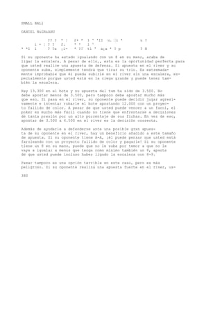 SMALL BALl 
DANIEL N&GR&ANU 
?? ? * ¦ 2+ * 1 ' 'II u. •i * u ? 
i - ¦ ? ? f. * * l ^ 
* *1 i ? ?a ¡i- * ?! tí ' a¡a * ? p ? H 
Si su oponente ha estado igualando con un 8 en su mano, acaba de 
ligar la escalera. A pesar de ello,, esta es la oportunidad perfecta para 
que usted realice una apuesta de defensa. Si apuesta en el river y su 
oponente sube, simplemente tendrá que tirar su trío. Es extremada-mente 
improbable que él pueda subirle en el river sin una escalera, es-pecialmente 
porque usted está en la ciega grande y puede tener tam-bién 
la escalera. 
Hay 13.300 en el bote y su apuesta del tum ha sido de 3.500. No 
debe apostar menos de 3.500, pero tampoco debe apostar mucho más 
que eso. Si pasa en el river, su oponente puede decidir jugar agresi-vamente 
e intentar robarle el bote apostando 12.000 con un proyec-to 
fallido de color. A pesar de que usted puede vencer a un farol, el 
poker es mucho más fácil cuando no tiene que enfrentarse a decisiones 
de tanta presión por un alto porcentaje de sus fichas. En vez de eso, 
apostar de 3.500 a 4.500 en el river es la decisión correcta. 
Además de ayudarle a defenderse ante una posible gran apues-ta 
de su oponente en el river, hay un beneficio añadido a este tamaño 
de apuesta. Si su oponente tiene A-A, ¡él puede pensar que usted está 
faroleando con un proyecto fallido de color y pagarle! Si su oponente 
tiene un 8 en su mano, puede que no le suba por temor a que no le 
vaya a igualar a menos que tenga como mínimo también un 8, aparte 
de que usted puede incluso haber ligado la escalera con 8-9. 
Pasar tampoco es una opción terrible en este caso, pero es más 
peligroso. Si su oponente realiza una apuesta fuerte en el river, us- 
380 
 