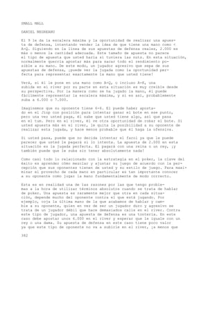 SMALL MALL 
DANIEL NEGREANU 
El 9 le da la escalera máxima y la oportunidad de realizar una apues-ta 
de defensa, intentando vender la idea de que tiene una mano como < 
A-Q. Siguiendo en la línea de sus apuestas de defensa reales, 2.000 es 
más o menos la cantidad adecuada. Este tamaño de apuesta no parece 
el tipo de apuesta que usted haría si tuviera las nuts. En esta situación, 
normalmente querría apostar más para sacar todo el rendimiento po-sible 
a su mano. De este modo, un jugador agresivo que sepa de sus 
apuestas de defensa, ¡puede ver la jugada como la oportunidad per-fecta 
para representar exactamente la mano que usted tiene! 
Verá, si él le pone en una mano como A-Q, o incluso A-K, una 
subida en el river por su parte en esta situación es muy creíble desde 
su perspectiva. Por la manera como se ha jugado la mano, él puede 
fácilmente representar la escalera máxima, y si es así, probablemente 
suba a 6.000 o 7.000. 
Imaginemos que su oponente tiene 6-6. El puede haber aposta-do 
en el Jiop con posición para intentar ganar el bote en ese punto, 
pero una vez usted paga, él sabe que usted tiene algo, así que pasa 
en el tum. Pero en el river, él ve otra oportunidad de robar el bote. Si 
usted apuesta más en el river, le quita la posibilidad a su oponente de 
realizar esta jugada, y hace menos probable que él haga ía ofensiva. 
Si usted pasa, puede que no decida intentar el farol ya que le puede 
parecer que usted le pagará si lo intenta. La apuesta de 2.000 en esta 
situación es la jugada perfecta. El pagará con una reina o un rey, ¡y 
también puede que le suba sin tener absolutamente nada! 
Como casi todo lo relacionado con la estrategia en el poker, la clave del 
éxito es aprender cómo mezclar y ajustar su juego de acuerdo con la per-cepción 
que sus oponentes tienen de usted y su estilo de juego. Para maxi-mizar 
el provecho de cada mano en particular es tan importante conocer 
a su oponente como jugar la mano fundamentalmente de modo correcto. 
Esta es en realidad una de las razones por las que tengo proble-mas 
a la hora de utilizar términos absolutos cuando se trata de hablar 
de poker. Una apuesta es raramente mejor que otra en cada situa-ción, 
depende mucho del oponente contra el que está jugando. Por 
ejemplo, coja la última mano de la que acabamos de hablar y cam-bie 
a su oponente, quien en vez de ser un jugador duro y agresivo se 
trata de un jugador débil que hace demasiados calis en el river. Contra 
este tipo de jugador, una apuesta de defensa es una tontería. En este 
caso debe apostar unos 6.000 en el river y esperar que le iguale con un 
rey o una dama. Su apuesta de defensa en este caso tiene poco valor 
ya que este tipo de oponente no va a subirle en el river, ¡a menos que 
382 
 