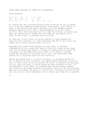 POKER TEXAS HOLD“EM, EL PODER DE LA ESTRATEGIA 
Usted Oponente 
2* * i í !? ? | ¦; * 4 ¡ 
*** íh ' |w : ? ? m-. 
* ** |[ . j ? ?S 4' ¦ ti “ z 
El consejo que doy a principiantes en esta situación es casi la opues-ta 
a lo que los jugadores profesionales suelen hacer. Con 2.300 en el 
bote, un profesional que quiere mantener los botes pequeños proba-blemente 
apostará unos 1.200, o aproximadamente un 50 por ciento 
del bote. Pero como principiante en el juego de torneos, le sugiero que 
haga una apuesta por el tamaño del bote cada vez que apueste en el 
fiop. En este caso, la cantidad sería de 2.300. 
La regla del 25 por ciento se aplica también al juego después del 
fiop. En esta situación, si 2.300 representa más del 25 por ciento del 
tamaño de su stack, entonces debe ir all-in. 
Esperemos que cuando usted apueste con este fiop, su oponente 
simplemente se tire y pueda así ganar el bote sin riesgo de ser supe-rado 
con las cartas que vengan o forzado a tirarse ante la presión de 
un jugador con más experiencia que usted. Si su oponente le paga, 
tendrá que reevaluar la situación en el turn. (Le mostraremos cómo 
hacerlo en la siguiente parte de este capítulo). 
Tendrá que enfrentarse a un difícil dilema si su oponente decide su-bir 
su apuesta en esta situación. Una subida puede significar varias co-sas: 
su rival tiene 10-10, un proyecto de color, un proyecto de escalera, 
un trío, Q;Q/ K-K./A-A, o incluso puede que esté haciendo un farol. Si 
consideramos el gran número de variables que entran enjuego después 
del JIoJk erro que puede eniender el porqué su objetivo como principiante 
debe ser el de ganar los boles sin ver el Jbft. La maneni correcta de pro-mlei 
en esta sil unción depender.i de hi leelura que lenga de su oponente. 
II 
 