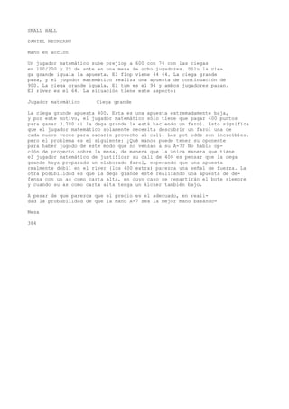 SMALL HALL 
DANIEL NEGREANU 
Mano en acción 
Un jugador matemático sube prejiop a 600 con 74 con las ciegas 
en 100/200 y 25 de ante en una mesa de ocho jugadores. Sólo la cie-ga 
grande iguala la apuesta. El flop viene 44 44. La ciega grande 
pasa, y el jugador matemático realiza una apuesta de continuación de 
900. La ciega grande iguala. El tum es el 94 y ambos jugadores pasan. 
El river es el 64. La situación tiene este aspecto: 
Jugador matemático Ciega grande 
La ciega grande apuesta 400. Esta es una apuesta extremadamente baja, 
y por este motivo, el jugador matemático sólo tiene que pagar 400 puntos 
para ganar 3.700 si la dega grande le está haciendo un farol. Esto significa 
que el jugador matemático solamente necesita descubrir un farol una de 
cada nueve veces para sacarle provecho al cali. Las pot odds son increíbles, 
pero el problema es el siguiente: ¿Qué manos puede tener su oponente 
para haber jugado de este modo que no venzan a su A-7? No había op-ción 
de proyecto sobre la mesa, de manera que la única manera que tiene 
el jugador matemático de justificar su cali de 400 es pensar que la dega 
grande haya preparado un elaborado farol, esperando que una apuesta 
realmente débil en el river {los 400 extra) parezca una señal de fuerza. La 
otra posibilidad es que la dega grande esté realizando una apuesta de de-fensa 
con un as como carta alta, en cuyo caso se repartirán el bote siempre 
y cuando su as como carta alta tenga un kicker también bajo. 
A pesar de que parezca que el precio es el adecuado, en reali-dad 
la probabilidad de que la mano A-7 sea la mejor mano basándo- 
Mesa 
384 
 