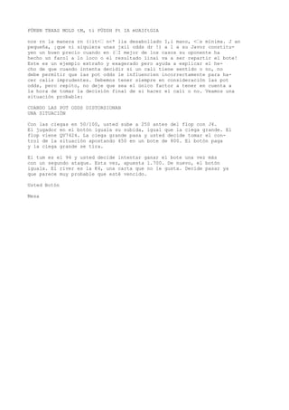 PÜKBN TBXAS MOLD tM, ti PÜDSH Pt IA mUAIftGIA 
nos rn la manera rn (|it<• n<* lia desabollado I,i mano, <•s mínima. J an 
pequeña, ¡que ni siquiera unas jxil odds dr !) a 1 a su Javor constitu-yen 
un buen precio cuando en (•I mejor de los casos su oponente ha 
hecho un farol a lo loco o el resultado íinaí va a ser repartir el bote! 
Este es un ejemplo extraño y exagerado pero ayuda a explicar el he-cho 
de que cuando intenta decidir si un cali tiene sentido o no, no 
debe permitir que las pot odds le influencien incorrectamente para ha-cer 
calis imprudentes. Debemos tener siempre en consideración las pot 
odds, pero repito, no deje que sea el único factor a tener en cuenta a 
la hora de tomar la decisión final de si hacer el cali o no. Veamos una 
situación probable: 
CUANDO LAS POT ODDS DISTORSIONAN 
UNA SITUACIÓN 
Con las ciegas en 50/100, usted sube a 250 antes del flop con J4. 
El jugador en el botón iguala su subida, igual que la ciega grande. El 
flop viene QV7424. La ciega grande pasa y usted decide tomar el con-trol 
de la situación apostando 450 en un bote de 800. El botón paga 
y la ciega grande se tira. 
El tum es el 94 y usted decide intentar ganar el bote una vez más 
con un segundo ataque. Esta vez, apuesta 1.700. De nuevo, el botón 
iguala. El river es la K4, una carta que no le gusta. Decide pasar ya 
que parece muy probable que esté vencido. 
Usted Botón 
Mesa 
 