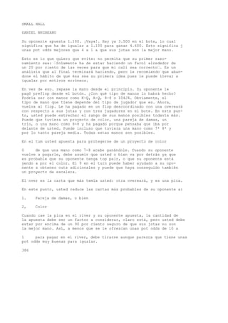 SMALL HALL 
DANIEL NKGHEANU 
Su oponente apuesta 1.100. ¡Vaya!. Hay ya 3.500 en el bote, lo cual 
significa que ha de igualar a 1.100 para ganar 4.600. Esto significa j 
unas pot odds mejores que 4 a 1 a que sus jotas son la mejor mano. 
Esto es io que quiero que evite: no permita que su primer razo-namiento 
sea: •Solamente ha de estar haciendo un farol alrededor de 
un 20 por ciento de las veces para que mi cali sea correcto•. Es un 
análisis que al final terminará haciendo, pero le recomiendo que aban-done 
el hábito de que ésa sea su primera idea pues le puede llevar a 
igualar por motivos erróneos. 
En vez de eso. repase la mano desde el principio. Su oponente le 
pagó preflop desde el botón. ¿Con qué tipo de manos lo habrá hecho? 
Podría ser con manos como K-Q, A-Q, 8-8 o I04J4. Obviamente, el 
tipo de mano que tiene depende del tipo de jugador que es. Ahora, 
vuelva al flop. Le ha pagado en un flop descoordinado con una overeará 
con respecto a sus jotas y con tres jugadores en el bote. En este pun-to, 
usted puede estrechar el rango de sus manos posibles todavía más. 
Puede que tuviera un proyecto de color, una pareja de damas, un 
trío, o una mano como 8-8 y ha pagado porque pensaba que iba por 
delante de usted. Puede incluso que tuviera una mano como 7* 8* y 
por lo tanto pareja media. Todas estas manos son posibles. 
En el tum usted apuesta para protegerse de un proyecto de color 
0 de que una mano como 7-8 acabe ganándole. Cuando su oponente 
vuelve a pagarle, debe asumir que usted o bien va por detrás ya que 
es probable que su oponente tenga top pair, o que su oponente está 
yendo a por el color. El 9 en el turn puede haber ayudado a su opo-nente 
a obtener outs adicionales y puede que haya conseguido también 
un proyecto de escalera. 
El nver es la carta que más temía usted: otra overeará, y es una pica. 
En este punto, usted reduce las cartas más probables de su oponente a: 
1. Pareja de damas, o bien 
2, Color 
Cuando cae la pica en el river y su oponente apuesta, la cantidad de 
la apuesta debe ser un factor a considerar, claro está, pero usted debe 
estar por encima de un 90 por ciento seguro de que sus jotas no son 
la mejor mano. Así, a menos que se le ofrezcan unas pot odds de 10 a 
1 para pagar en el river, debe tirarse aunque parezca que tiene unas 
pot odds muy buenas para igualar. 
386 
 