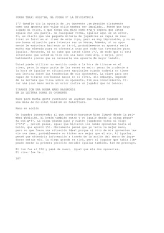POKBH TBXA1 HOLD'BM, BL PODBH 0* LA ÜftUIATBUIA 
i'J (amafio tic la apucsla de .su oponente .se percibe claramente 
como una apuesta por valor cjiic espera ser igualada.. Puede que haya 
ligado el color, o que tenga una mano como K-Q_y espera que usted 
iguale con una pareja. De cualquier forma, igualar aquí es un error. 
Sí, es cierto que una pequeña minoría de jugadores es capaz de rea-lizar 
un farol en el river de este tipo, pero es muy improbable, y no es 
una buena situación para intentar ser un héroe. Además, si su opo-nente 
le estuviera haciendo un farol, probablemente su apuesta sería 
mucho más elevada para no ofrecerle unas pot odds tan favorables para 
igualar. Recuerde, él no sabe que usted tiene J-J, de modo que si está 
intentando que usted se tire con una mano como A-Q, o mejor, pro-bablemente 
piense que es necesaria una apuesta de mayor tamaño. 
Usted puede utilizar su sentido común a la hora de tirarse en el 
river, pero la mayor parte de las veces es mejor pecar de prudente a 
la hora de igualar en situaciones marginales cuando todavía no tiene 
una lectura sobre las tendencias de sus oponentes. La clave para ser 
capaz de tirarse con buenas manos en el river, sin embargo, depende 
de la lectura que tiene sobre su oponente. Sin ese conocimiento, ti-rar 
una gran mano sería un error contra un jugador que no conoce. 
TIRARSE CON UNA BUENA MANO BASÁNDOSE 
EN LA LECTURA SOBRE SU OPONENTE 
Hace poco mucha gente cuestionó un laydown que realicé jugando en 
una mesa de no-limit hold•em en PokerStars. 
Mano en acción 
Un jugador conservador al que conozco bastante bien limpeó desde la pri-mera 
posición. El botón también entró y yo igualé desde la ciega peque-ña 
con Q*8?. La ciega grande pasó y cuatro jugadores vimos el flop: 
0*0*4* , Decidí pasar, igual que hicieron los demás oponentes hasta el 
botón, que apostó 150. Obviamente pensé que yo tenía la mejor mano, 
pero no que fuera una situación ideal porque si otro de mis oponentes te-nía 
una dama, probablemente su kicker era mejor que el mío. Al igualar, 
pensé que obtendría información a través de la acción del resto de juga-dores 
detrás mío. La ciega grande se tiró, pero el jugador que había lim-peado 
desde la primera posición decidió igualar también. Eso me preocupó. 
El tum fue el 104 y pasé de nuevo, igual que mis dos oponentes. 
El river fue la . 
387 
 