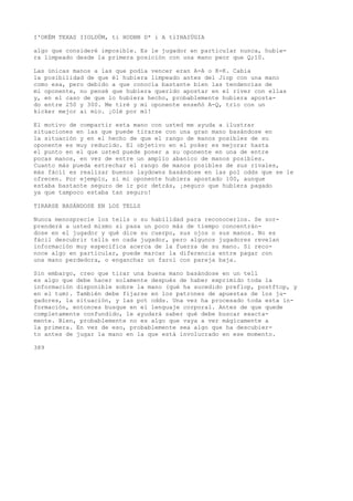 I'OKÉM TEXAS IIOLDÜM, ti HODBN D* i A tlIHAIÜGIA 
algo que consideré imposible. Es le jugador en particular nunca, hubie-ra 
limpeado desde la primera posición con una mano peor que Q;10. 
Las únicas manos a las que podía vencer eran A-A o K-K. Cabía 
la posibilidad de que él hubiera limpeado antes del Jiop con una mano 
como esa, pero debido a que conocía bastante bien las tendencias de 
mi oponente, no pensé que hubiera querido apostar en el river con ellas 
y, en el caso de que lo hubiera hecho, probablemente hubiera aposta-do 
entre 250 y 300. Me tiré y mi oponente enseñó A-Q, trío con un 
kicker mejor ai mío. ¡Olé por mí! 
El motivo de compartir esta mano con usted me ayuda a ilustrar 
situaciones en las que puede tirarse con una gran mano basándose en 
la situación y en el hecho de que el rango de manos posibles de su 
oponente es muy reducido. El objetivo en el poker es mejorar hasta 
el punto en el que usted puede poner a su oponente en una de entre 
pocas manos, en vez de entre un amplio abanico de manos posibles. 
Cuanto más pueda estrechar el rango de manos posibles de sus rivales, 
más fácil es realizar buenos laydowns basándose en las pol odds que se le 
ofrecen. Por ejemplo, si mi oponente hubiera apostado 100, aunque 
estaba bastante seguro de ir por detrás, ¡seguro que hubiera pagado 
ya que tampoco estaba tan seguro! 
TIRARSE BASÁNDOSE EN LOS TELLS 
Nunca menosprecie los tells o su habilidad para reconocerlos. Se sor-prenderá 
a usted mismo si pasa un poco más de tiempo concentrán-dose 
en el jugador y qué dice su cuerpo, sus ojos o sus manos. No es 
fácil descubrir tells en cada jugador, pero algunos jugadores revelan 
información muy específica acerca de la fuerza de su mano. Si reco-noce 
algo en particular, puede marcar la diferencia entre pagar con 
una mano perdedora, o enganchar un farol con pareja baja. 
Sin embargo, creo que tirar una buena mano basándose en un tell 
es algo que debe hacer solamente después de haber exprimido toda la 
información disponible sobre la mano (qué ha sucedido preflop, postftop, y 
en el tum). También debe fijarse en los patrones de apuestas de los ju-gadores, 
la situación, y las pot odds. Una vez ha procesado toda esta in-formación, 
entonces busque en el lenguaje corporal. Antes de que quede 
completamente confundido, le ayudará saber qué debe buscar exacta-mente. 
Bien, probablemente no es algo que vaya a ver mágicamente a 
la primera. En vez de eso, probablemente sea algo que ha descubier-to 
antes de jugar la mano en la que está involucrado en ese momento. 
389 
 