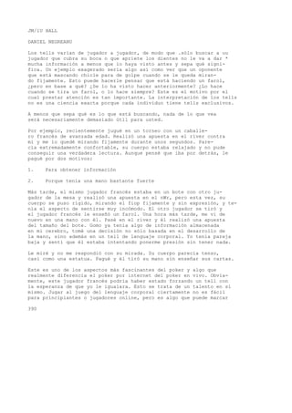 JM/1U HALL 
DANIEL NEGREANU 
Los tells varían de jugador a jugador, de modo que .sólo buscar a uu 
jugador que cubra su boca o que apriete los dientes no le va a dar * 
mucha información a menos que ío haya visto antes y sepa qué signi-fica. 
Un ejemplo exagerado sería algo así como ver que un oponente 
que está mascando chicle para de golpe cuando se le queda miran-do 
fijamente. Esto puede hacerle pensar que está haciendo un farol, 
¿pero en base a qué? ¿Se lo ha visto hacer anteriormente? ¿Lo hace 
cuando se tira un farol, o lo hace siempre? Este es el motivo por el 
cual prestar atención es tan importante. La interpretación de los tells 
no es una ciencia exacta porque cada individuo tiene tells exclusivos. 
A menos que sepa qué es lo que está buscando, nada de lo que vea 
será necesariamente demasiado útil para usted. 
Por ejemplo, recientemente jugué en un torneo con un caballe-ro 
francés de avanzada edad. Realizó una apuesta en el river contra 
mí y me lo quedé mirando fijamente durante unos segundos. Pare-cía 
extremadamente confortable, su cuerpo estaba relajado y no pude 
conseguir una verdadera lectura. Aunque pensé que iba por detrás, le 
pagué por dos motivos: 
1. Para obtener información 
2. Porque tenía una mano bastante fuerte 
Más tarde, el mismo jugador francés estaba en un bote con otro ju-gador 
de la mesa y realizó una apuesta en el nWr, pero esta vez, su 
cuerpo se puso rígido, mirando el fiop fijamente y sin expresión, y te-nía 
el aspecto de sentirse muy incómodo. El otro jugador se tiró y 
el jugador francés le enseñó un farol. Una hora más tarde, me vi de 
nuevo en una mano con él. Pasé en el river y él realizó una apuesta 
del tamaño del bote. Gomo ya tenía algo de información almacenada 
en mi cerebro, tomé una decisión no sólo basada en el desarrollo de 
la mano, sino además en un tell de lenguaje corporal. Yo tenía pareja 
baja y sentí que él estaba intentando ponerme presión sin tener nada. 
Le miré y no me respondió con su mirada. Su cuerpo parecía tenso, 
casi como una estatua. Pagué y él tiró su mano sin enseñar sus cartas. 
Este es uno de los aspectos más fascinantes del poker y algo que 
realmente diferencia el poker por internet del poker en vivo. Obvia-mente, 
este jugador francés podría haber estado forzando un tell con 
la esperanza de que yo le igualara. Esto se trata de un talento en sí 
mismo. Jugar al juego del lenguaje corporal ciertamente no es fácil 
para principiantes o jugadores online, pero es algo que puede marcar 
390 
 